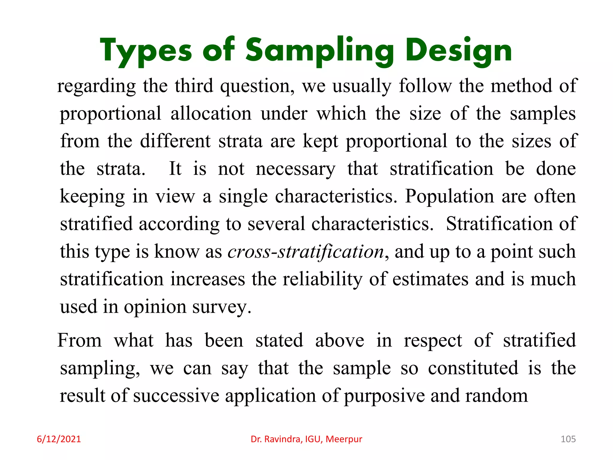 Types of Sampling Design
regarding the third question, we usually follow the method of
proportional allocation under which the size of the samples
from the different strata are kept proportional to the sizes of
the strata. It is not necessary that stratification be done
keeping in view a single characteristics. Population are often
stratified according to several characteristics. Stratification of
this type is know as cross-stratification, and up to a point such
stratification increases the reliability of estimates and is much
used in opinion survey.
From what has been stated above in respect of stratified
sampling, we can say that the sample so constituted is the
result of successive application of purposive and random
6/12/2021 Dr. Ravindra, IGU, Meerpur 105
 