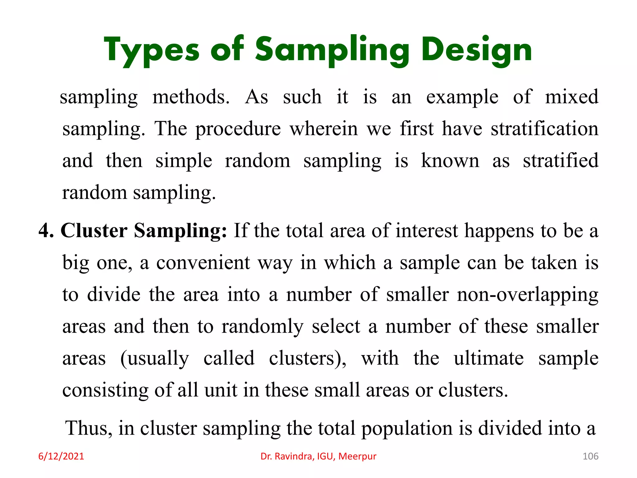 Types of Sampling Design
sampling methods. As such it is an example of mixed
sampling. The procedure wherein we first have stratification
and then simple random sampling is known as stratified
random sampling.
4. Cluster Sampling: If the total area of interest happens to be a
big one, a convenient way in which a sample can be taken is
to divide the area into a number of smaller non-overlapping
areas and then to randomly select a number of these smaller
areas (usually called clusters), with the ultimate sample
consisting of all unit in these small areas or clusters.
Thus, in cluster sampling the total population is divided into a
6/12/2021 Dr. Ravindra, IGU, Meerpur 106
 