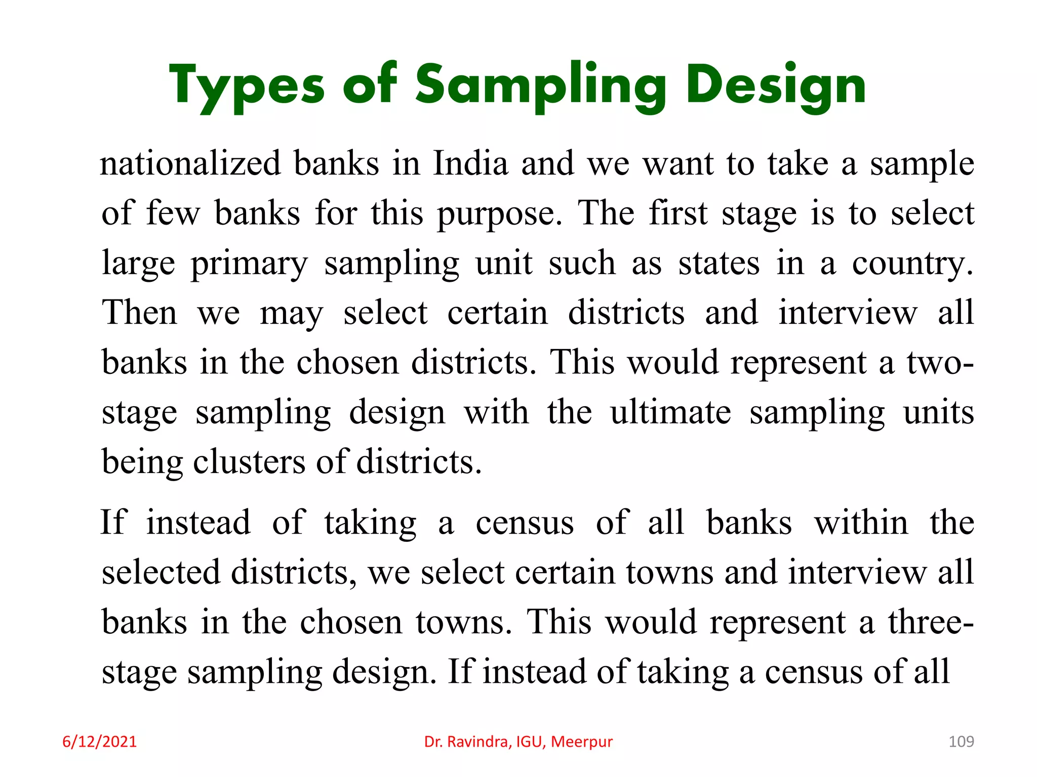 Types of Sampling Design
nationalized banks in India and we want to take a sample
of few banks for this purpose. The first stage is to select
large primary sampling unit such as states in a country.
Then we may select certain districts and interview all
banks in the chosen districts. This would represent a two-
stage sampling design with the ultimate sampling units
being clusters of districts.
If instead of taking a census of all banks within the
selected districts, we select certain towns and interview all
banks in the chosen towns. This would represent a three-
stage sampling design. If instead of taking a census of all
6/12/2021 Dr. Ravindra, IGU, Meerpur 109
 