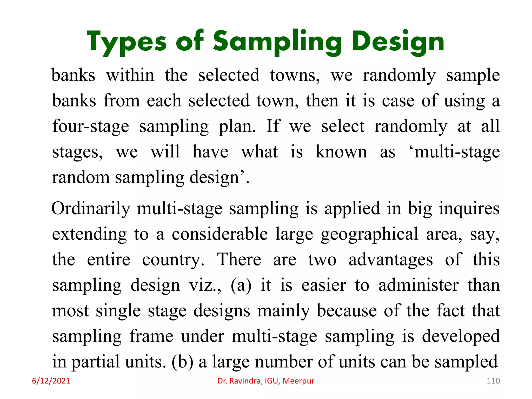 Types of Sampling Design
banks within the selected towns, we randomly sample
banks from each selected town, then it is case of using a
four-stage sampling plan. If we select randomly at all
stages, we will have what is known as ‘multi-stage
random sampling design’.
Ordinarily multi-stage sampling is applied in big inquires
extending to a considerable large geographical area, say,
the entire country. There are two advantages of this
sampling design viz., (a) it is easier to administer than
most single stage designs mainly because of the fact that
sampling frame under multi-stage sampling is developed
in partial units. (b) a large number of units can be sampled
6/12/2021 Dr. Ravindra, IGU, Meerpur 110
 