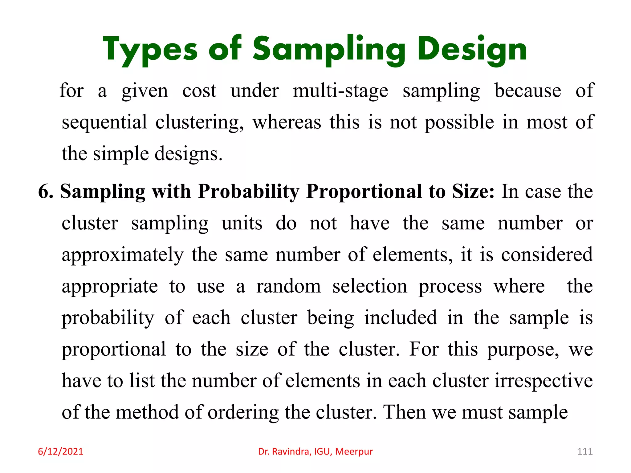 Types of Sampling Design
for a given cost under multi-stage sampling because of
sequential clustering, whereas this is not possible in most of
the simple designs.
6. Sampling with Probability Proportional to Size: In case the
cluster sampling units do not have the same number or
approximately the same number of elements, it is considered
appropriate to use a random selection process where the
probability of each cluster being included in the sample is
proportional to the size of the cluster. For this purpose, we
have to list the number of elements in each cluster irrespective
of the method of ordering the cluster. Then we must sample
6/12/2021 Dr. Ravindra, IGU, Meerpur 111
 