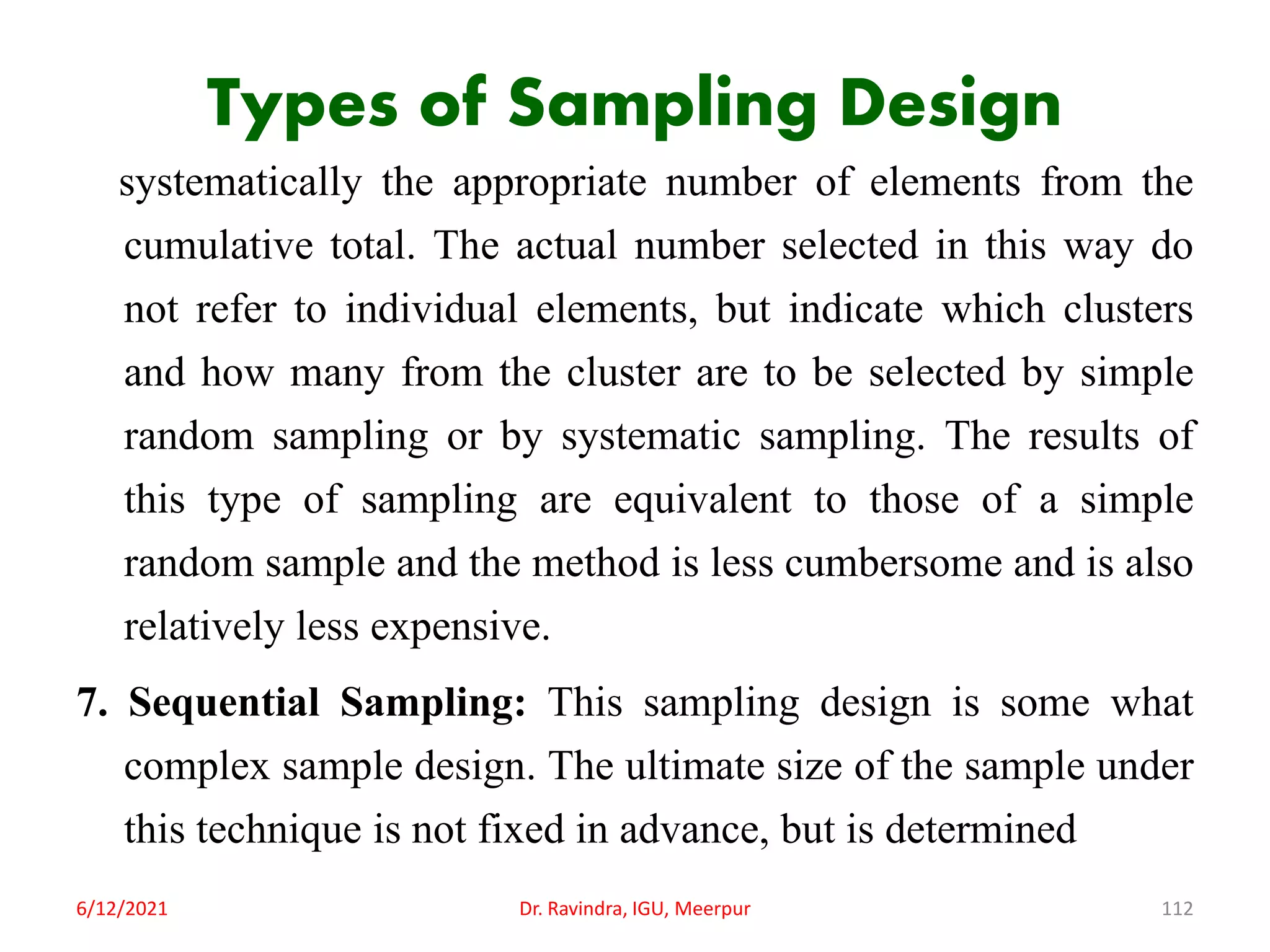 Types of Sampling Design
systematically the appropriate number of elements from the
cumulative total. The actual number selected in this way do
not refer to individual elements, but indicate which clusters
and how many from the cluster are to be selected by simple
random sampling or by systematic sampling. The results of
this type of sampling are equivalent to those of a simple
random sample and the method is less cumbersome and is also
relatively less expensive.
7. Sequential Sampling: This sampling design is some what
complex sample design. The ultimate size of the sample under
this technique is not fixed in advance, but is determined
6/12/2021 Dr. Ravindra, IGU, Meerpur 112
 