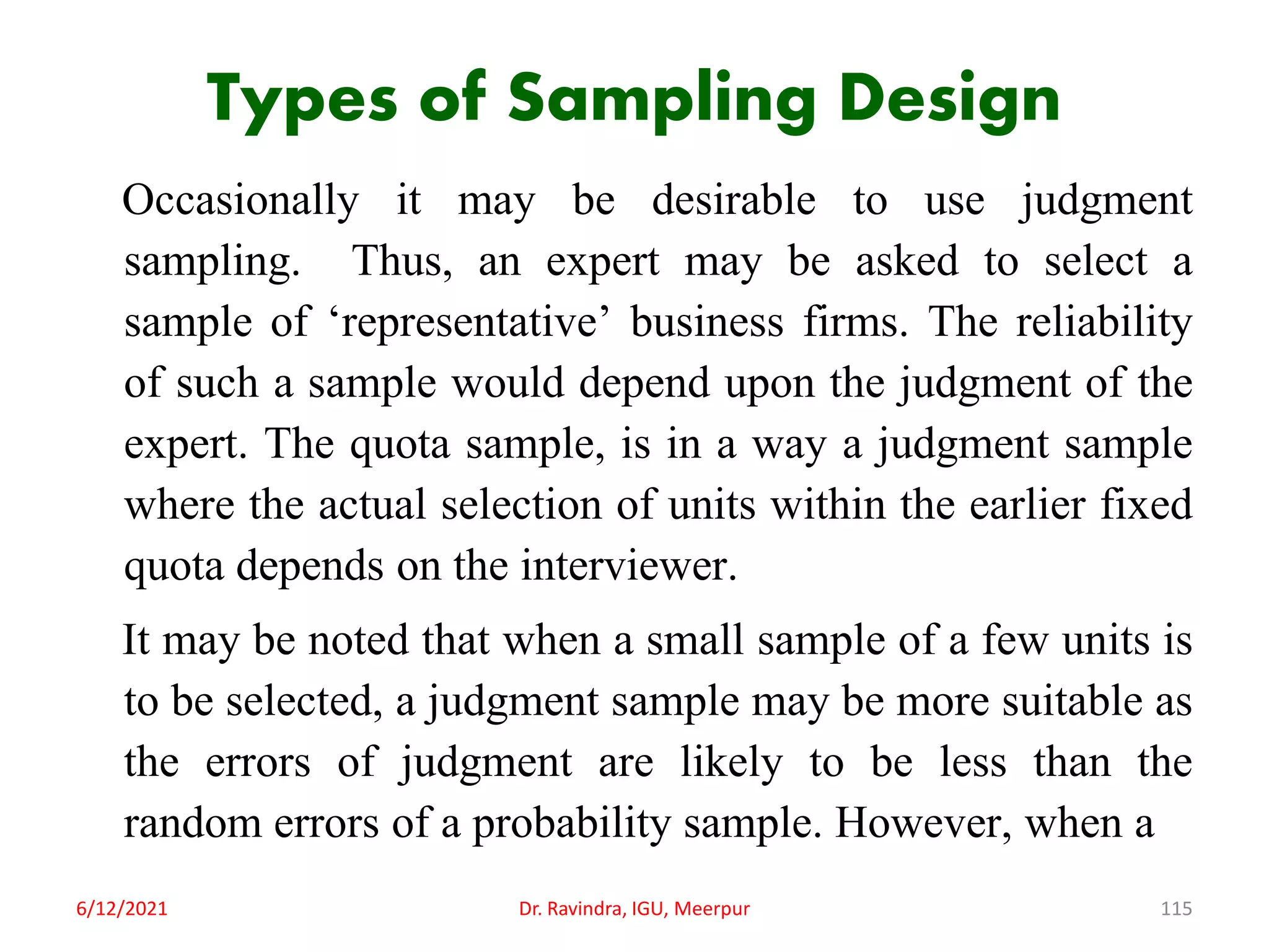 Types of Sampling Design
Occasionally it may be desirable to use judgment
sampling. Thus, an expert may be asked to select a
sample of ‘representative’ business firms. The reliability
of such a sample would depend upon the judgment of the
expert. The quota sample, is in a way a judgment sample
where the actual selection of units within the earlier fixed
quota depends on the interviewer.
It may be noted that when a small sample of a few units is
to be selected, a judgment sample may be more suitable as
the errors of judgment are likely to be less than the
random errors of a probability sample. However, when a
6/12/2021 Dr. Ravindra, IGU, Meerpur 115
 