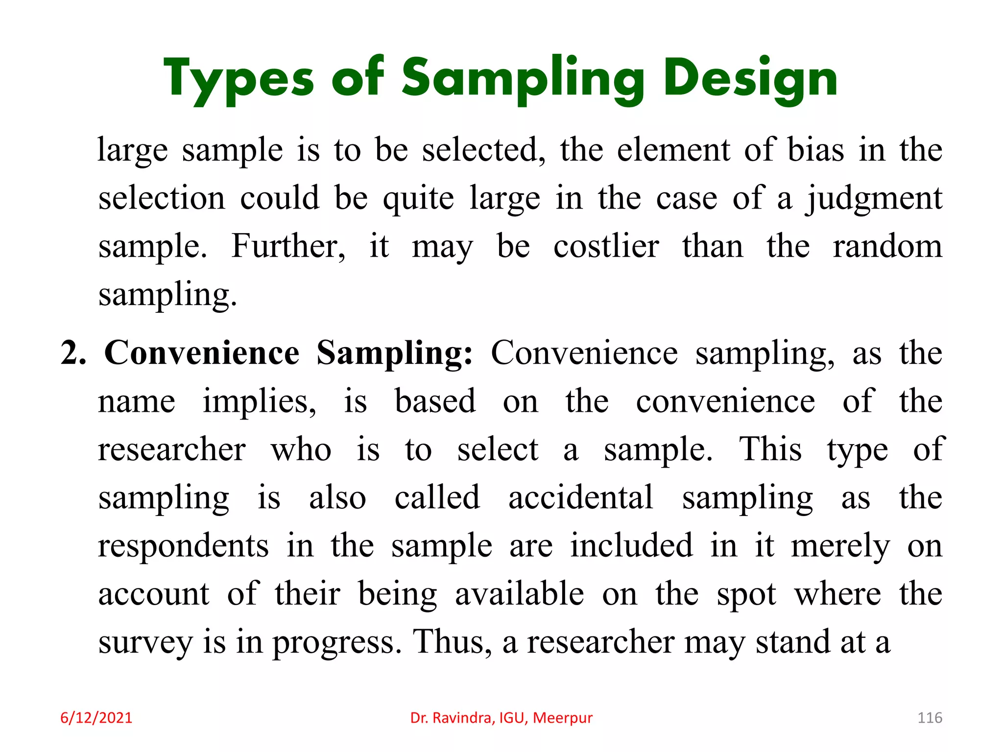 Types of Sampling Design
large sample is to be selected, the element of bias in the
selection could be quite large in the case of a judgment
sample. Further, it may be costlier than the random
sampling.
2. Convenience Sampling: Convenience sampling, as the
name implies, is based on the convenience of the
researcher who is to select a sample. This type of
sampling is also called accidental sampling as the
respondents in the sample are included in it merely on
account of their being available on the spot where the
survey is in progress. Thus, a researcher may stand at a
6/12/2021 Dr. Ravindra, IGU, Meerpur 116
 
