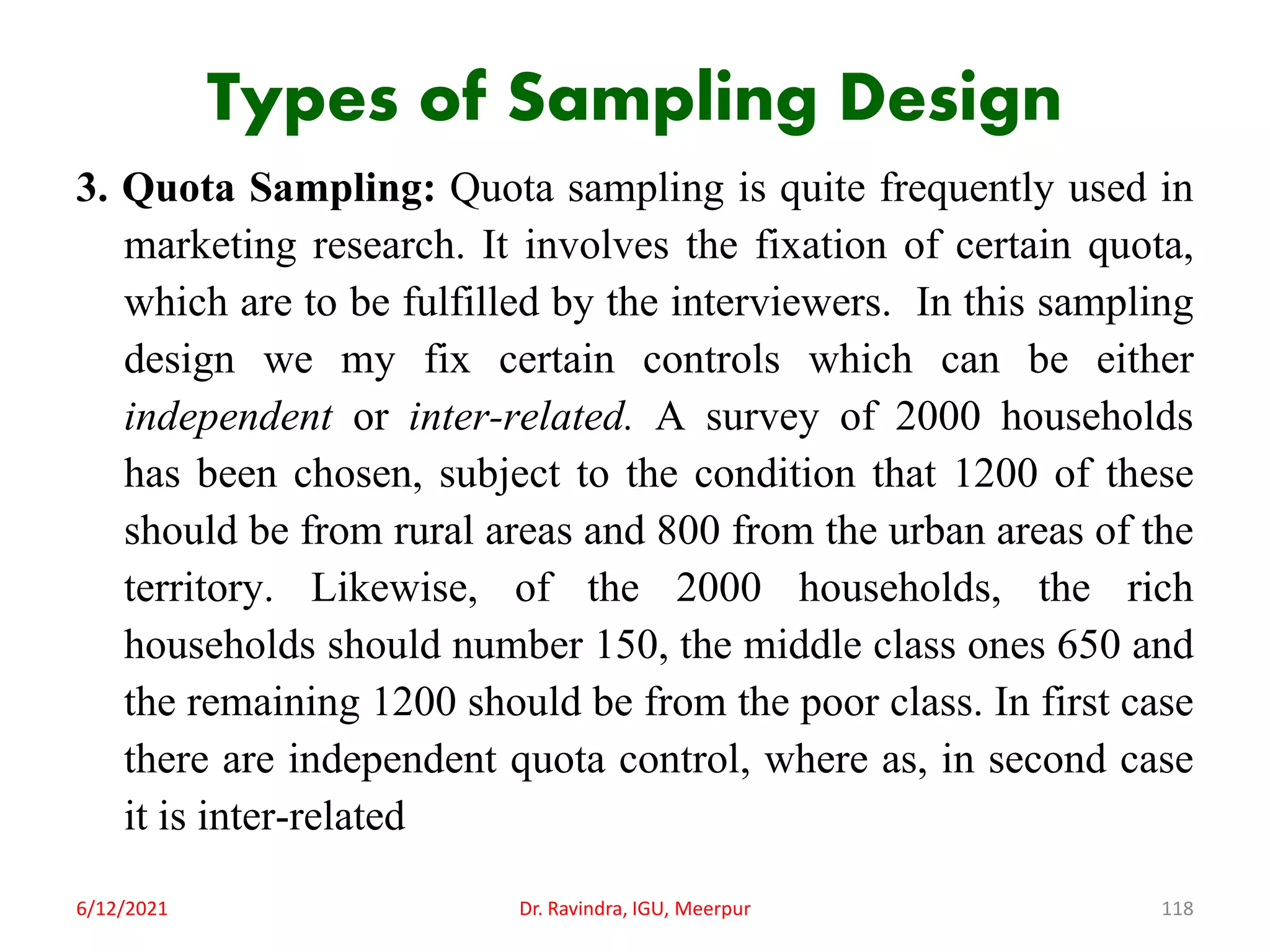 Types of Sampling Design
3. Quota Sampling: Quota sampling is quite frequently used in
marketing research. It involves the fixation of certain quota,
which are to be fulfilled by the interviewers. In this sampling
design we my fix certain controls which can be either
independent or inter-related. A survey of 2000 households
has been chosen, subject to the condition that 1200 of these
should be from rural areas and 800 from the urban areas of the
territory. Likewise, of the 2000 households, the rich
households should number 150, the middle class ones 650 and
the remaining 1200 should be from the poor class. In first case
there are independent quota control, where as, in second case
it is inter-related
6/12/2021 Dr. Ravindra, IGU, Meerpur 118
 