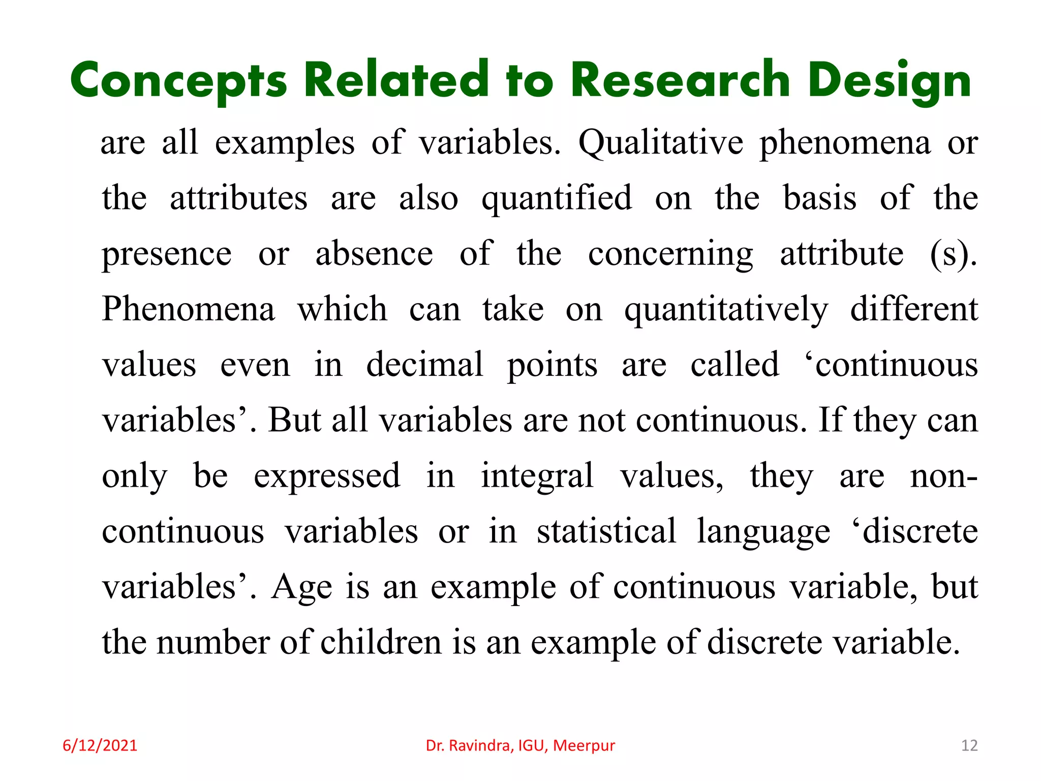 Concepts Related to Research Design
are all examples of variables. Qualitative phenomena or
the attributes are also quantified on the basis of the
presence or absence of the concerning attribute (s).
Phenomena which can take on quantitatively different
values even in decimal points are called ‘continuous
variables’. But all variables are not continuous. If they can
only be expressed in integral values, they are non-
continuous variables or in statistical language ‘discrete
variables’. Age is an example of continuous variable, but
the number of children is an example of discrete variable.
6/12/2021 Dr. Ravindra, IGU, Meerpur 12
 
