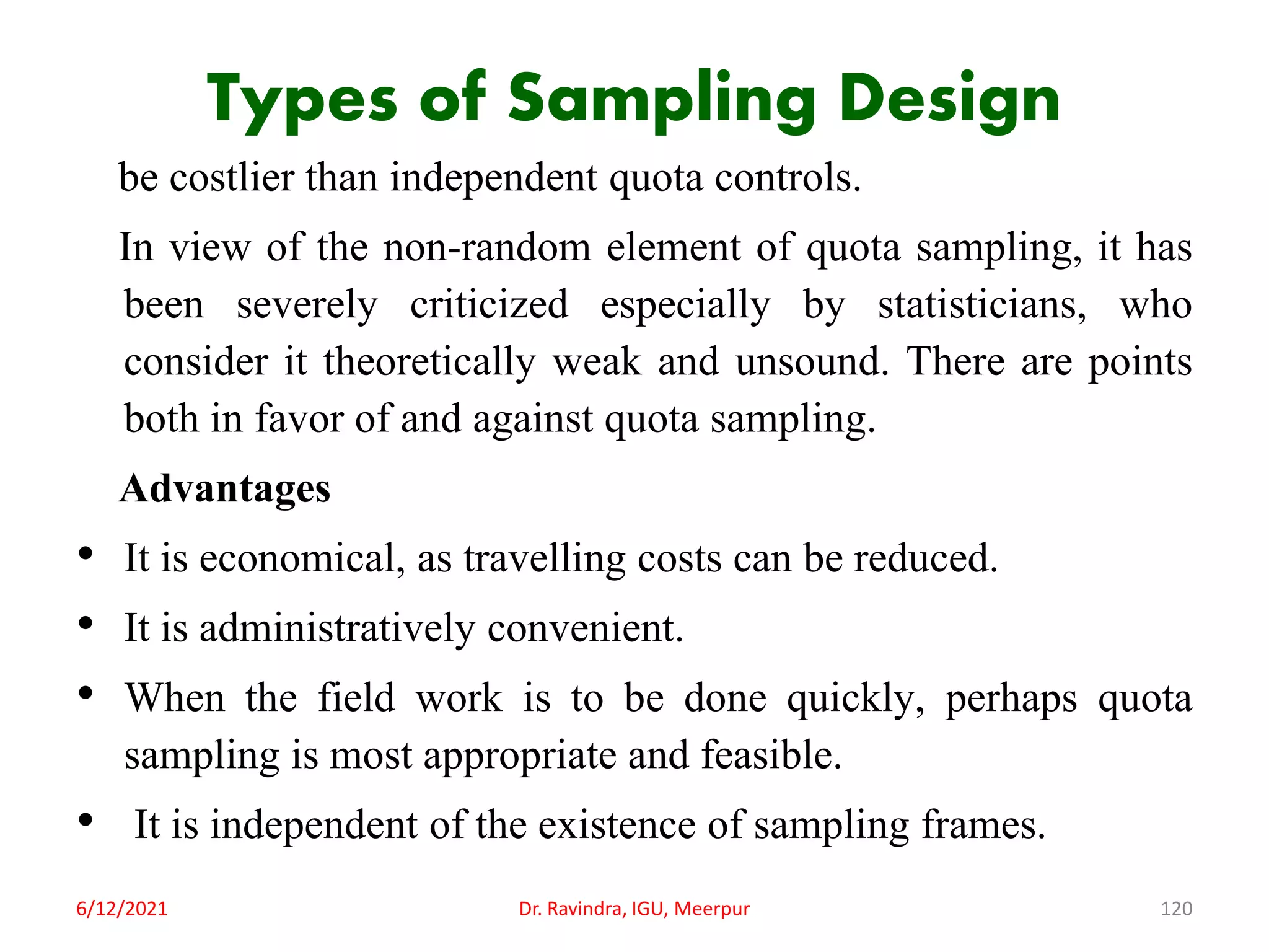 Types of Sampling Design
be costlier than independent quota controls.
In view of the non-random element of quota sampling, it has
been severely criticized especially by statisticians, who
consider it theoretically weak and unsound. There are points
both in favor of and against quota sampling.
Advantages
• It is economical, as travelling costs can be reduced.
• It is administratively convenient.
• When the field work is to be done quickly, perhaps quota
sampling is most appropriate and feasible.
• It is independent of the existence of sampling frames.
6/12/2021 Dr. Ravindra, IGU, Meerpur 120
 