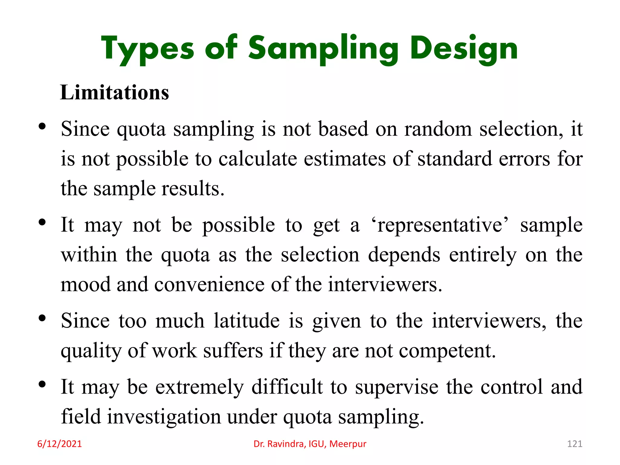 Types of Sampling Design
Limitations
• Since quota sampling is not based on random selection, it
is not possible to calculate estimates of standard errors for
the sample results.
• It may not be possible to get a ‘representative’ sample
within the quota as the selection depends entirely on the
mood and convenience of the interviewers.
• Since too much latitude is given to the interviewers, the
quality of work suffers if they are not competent.
• It may be extremely difficult to supervise the control and
field investigation under quota sampling.
6/12/2021 Dr. Ravindra, IGU, Meerpur 121
 