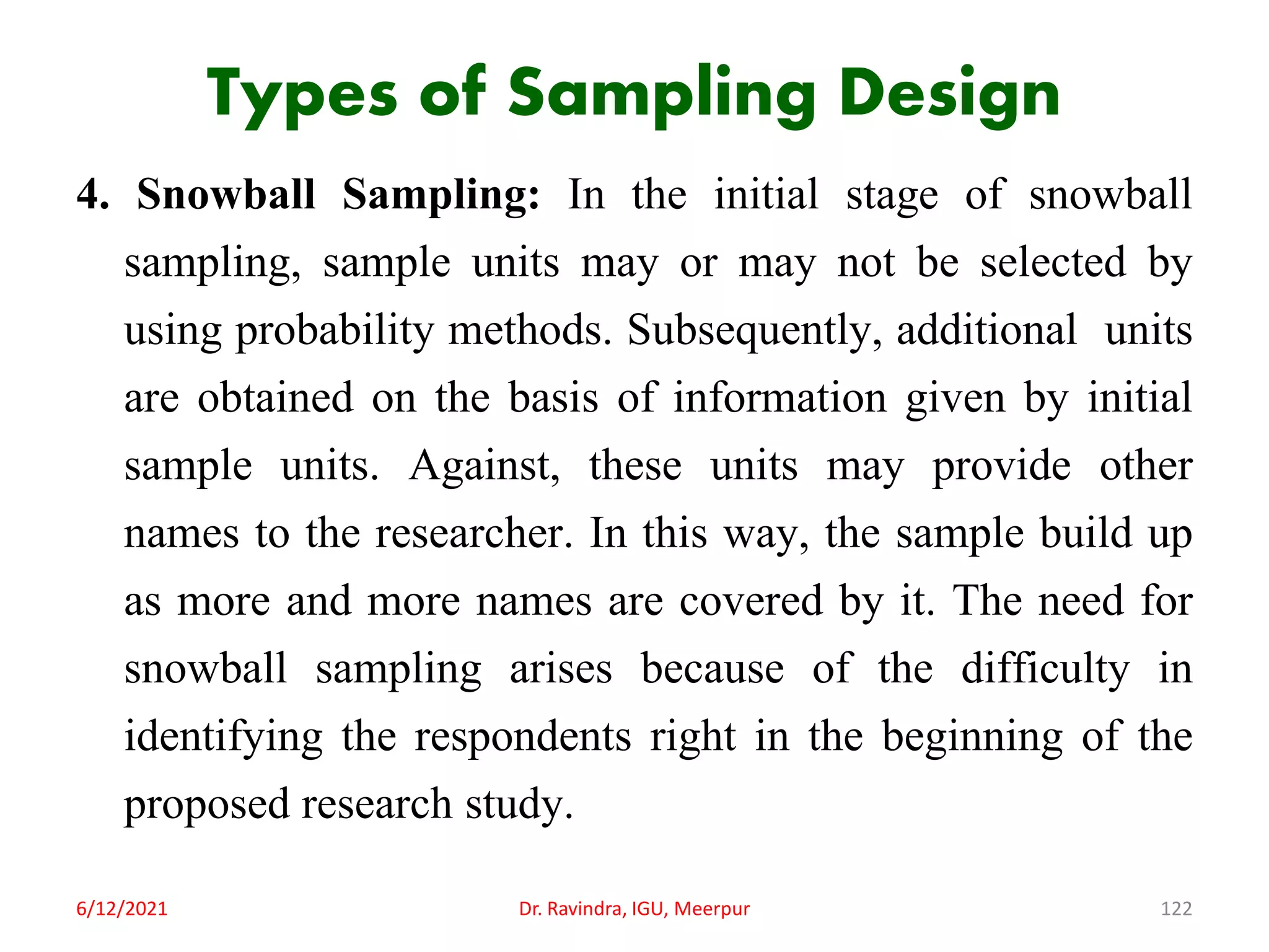 Types of Sampling Design
4. Snowball Sampling: In the initial stage of snowball
sampling, sample units may or may not be selected by
using probability methods. Subsequently, additional units
are obtained on the basis of information given by initial
sample units. Against, these units may provide other
names to the researcher. In this way, the sample build up
as more and more names are covered by it. The need for
snowball sampling arises because of the difficulty in
identifying the respondents right in the beginning of the
proposed research study.
6/12/2021 Dr. Ravindra, IGU, Meerpur 122
 
