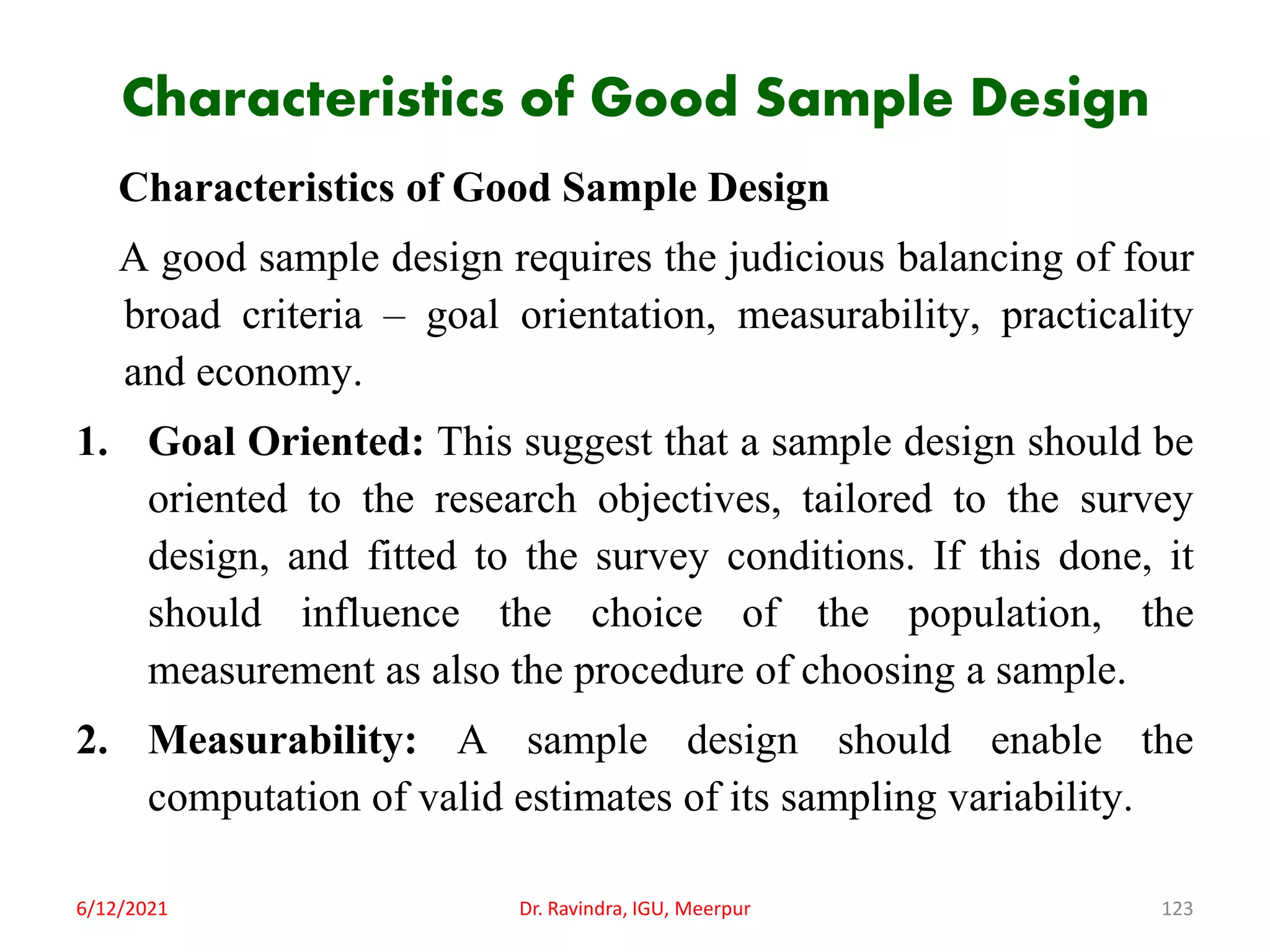 Characteristics of Good Sample Design
Characteristics of Good Sample Design
A good sample design requires the judicious balancing of four
broad criteria – goal orientation, measurability, practicality
and economy.
1. Goal Oriented: This suggest that a sample design should be
oriented to the research objectives, tailored to the survey
design, and fitted to the survey conditions. If this done, it
should influence the choice of the population, the
measurement as also the procedure of choosing a sample.
2. Measurability: A sample design should enable the
computation of valid estimates of its sampling variability.
6/12/2021 Dr. Ravindra, IGU, Meerpur 123
 