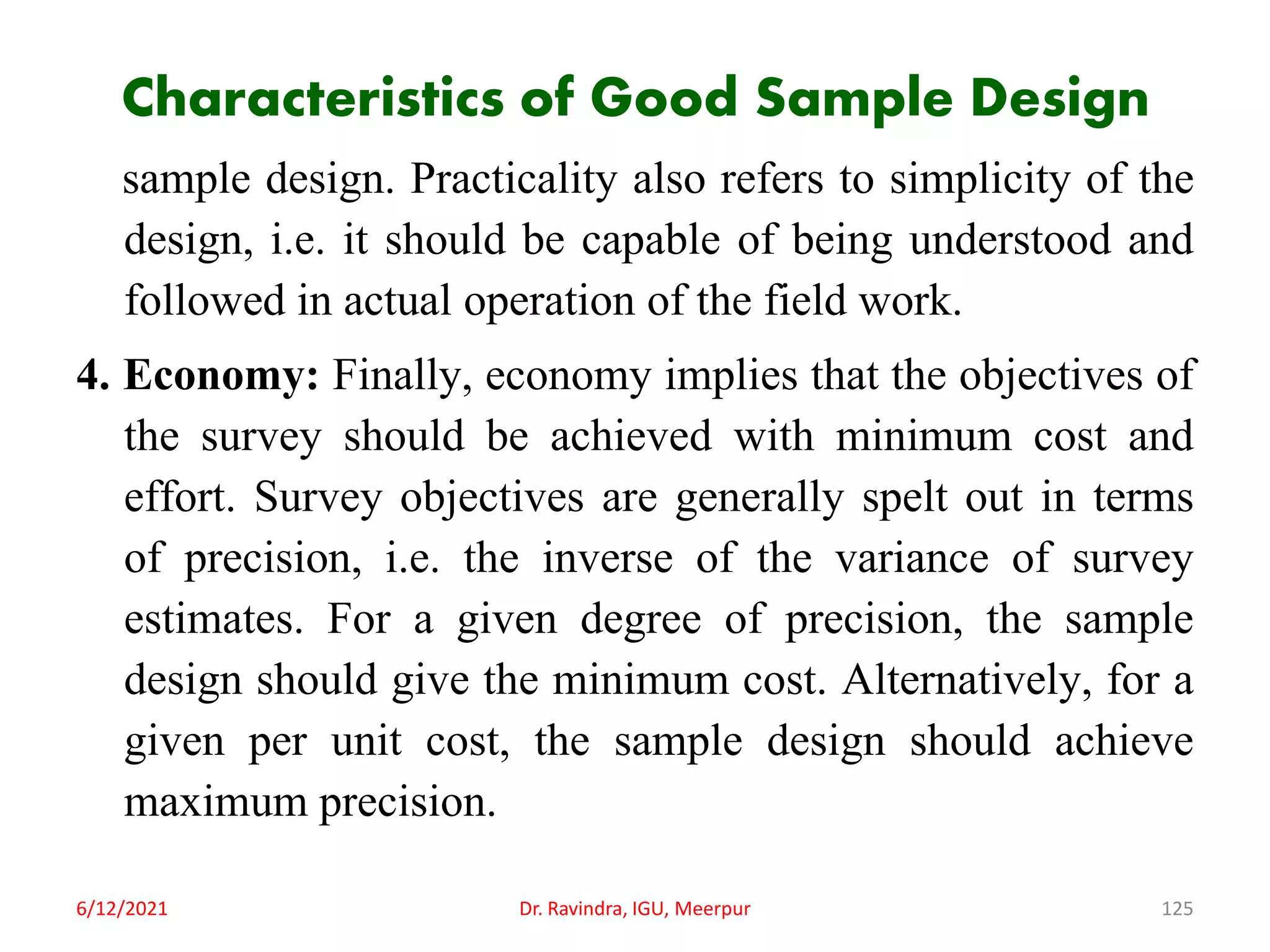 Characteristics of Good Sample Design
sample design. Practicality also refers to simplicity of the
design, i.e. it should be capable of being understood and
followed in actual operation of the field work.
4. Economy: Finally, economy implies that the objectives of
the survey should be achieved with minimum cost and
effort. Survey objectives are generally spelt out in terms
of precision, i.e. the inverse of the variance of survey
estimates. For a given degree of precision, the sample
design should give the minimum cost. Alternatively, for a
given per unit cost, the sample design should achieve
maximum precision.
6/12/2021 Dr. Ravindra, IGU, Meerpur 125
 