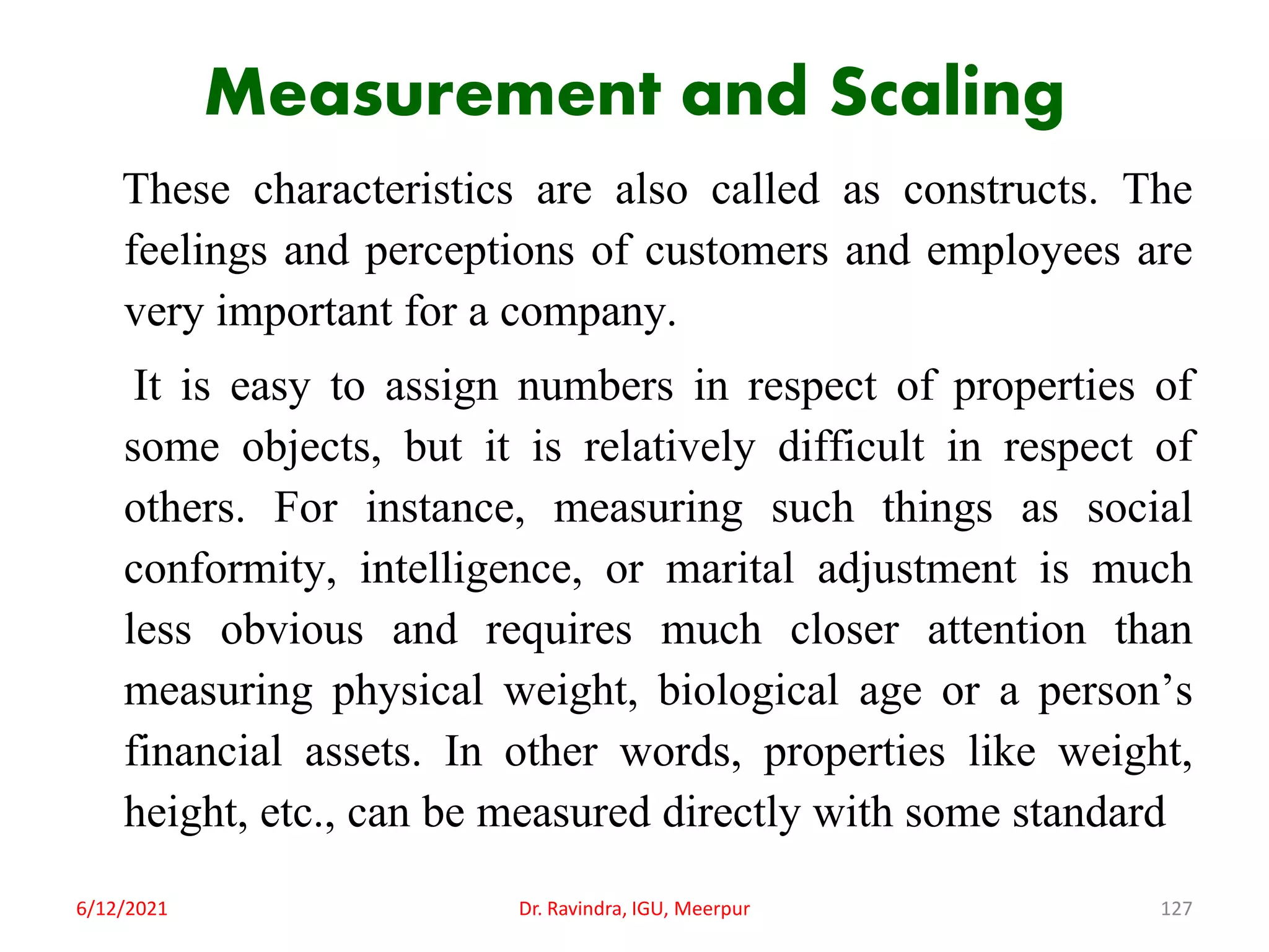 Measurement and Scaling
These characteristics are also called as constructs. The
feelings and perceptions of customers and employees are
very important for a company.
It is easy to assign numbers in respect of properties of
some objects, but it is relatively difficult in respect of
others. For instance, measuring such things as social
conformity, intelligence, or marital adjustment is much
less obvious and requires much closer attention than
measuring physical weight, biological age or a person’s
financial assets. In other words, properties like weight,
height, etc., can be measured directly with some standard
6/12/2021 Dr. Ravindra, IGU, Meerpur 127
 