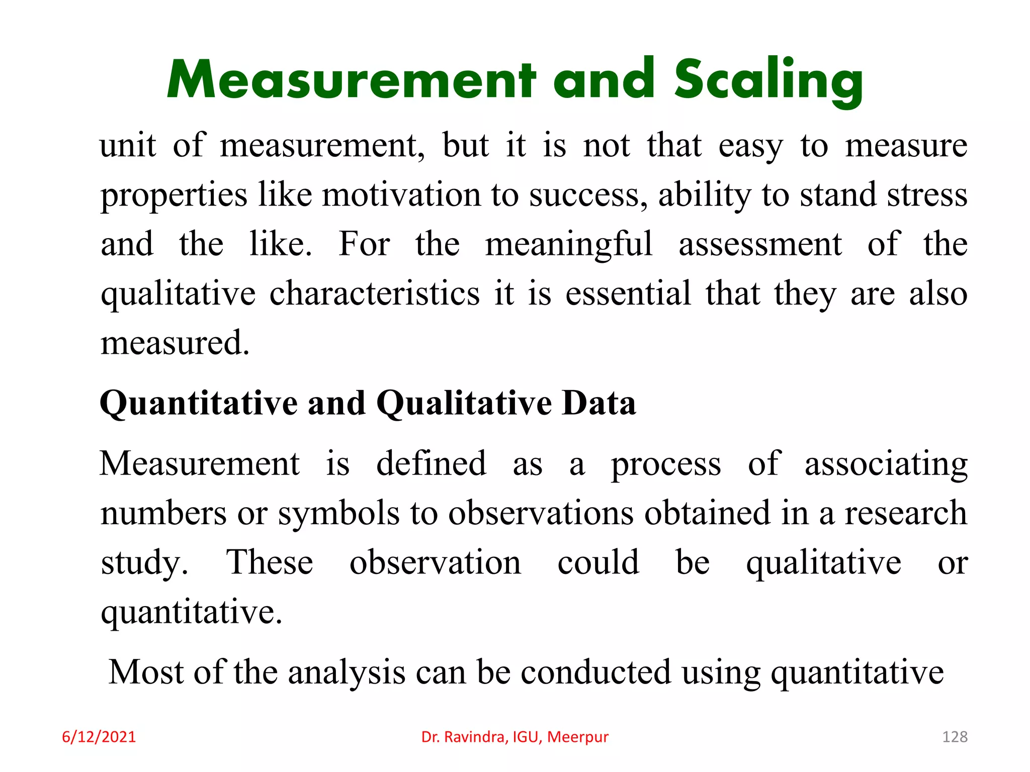 Measurement and Scaling
unit of measurement, but it is not that easy to measure
properties like motivation to success, ability to stand stress
and the like. For the meaningful assessment of the
qualitative characteristics it is essential that they are also
measured.
Quantitative and Qualitative Data
Measurement is defined as a process of associating
numbers or symbols to observations obtained in a research
study. These observation could be qualitative or
quantitative.
Most of the analysis can be conducted using quantitative
6/12/2021 Dr. Ravindra, IGU, Meerpur 128
 