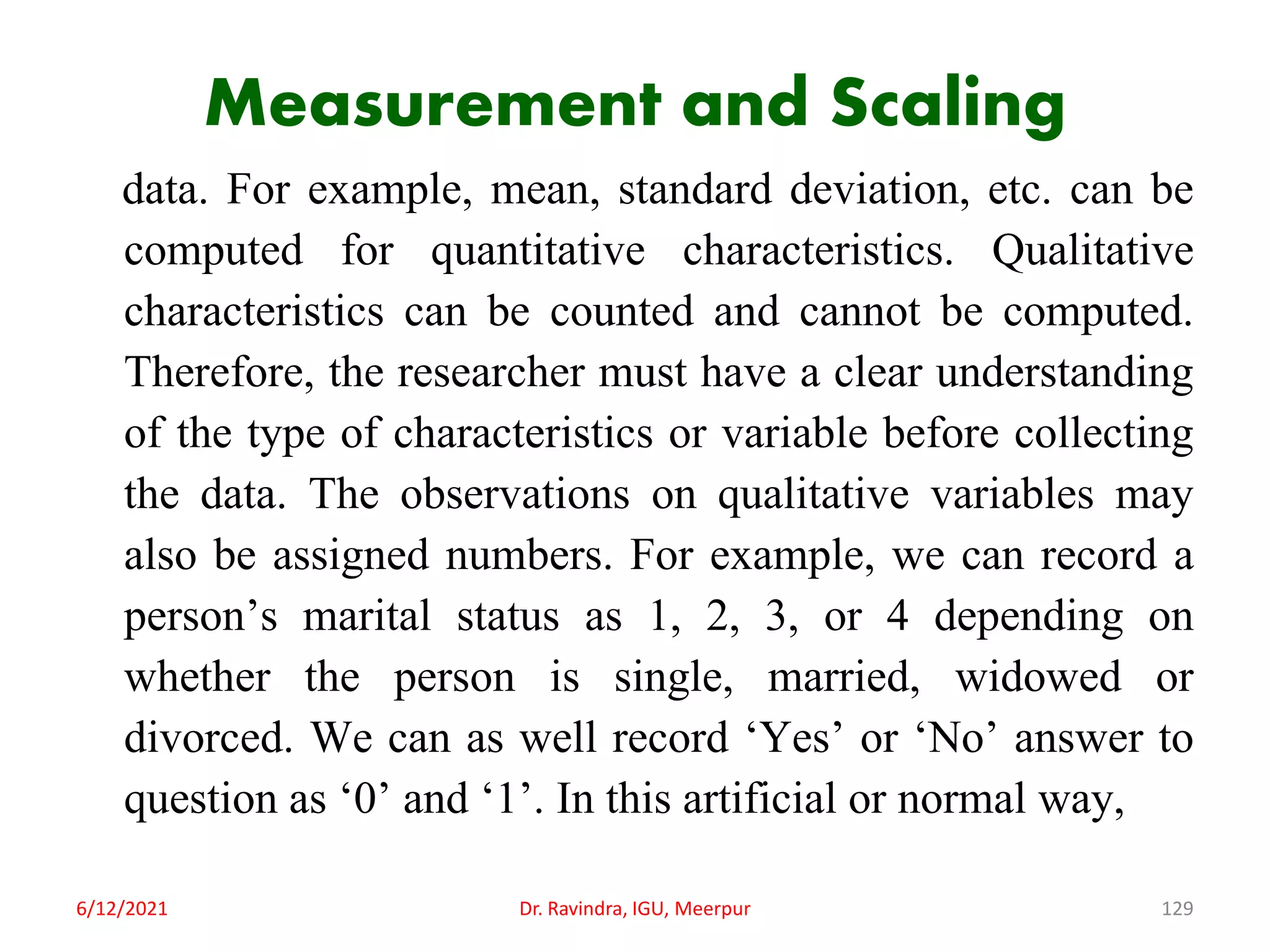 Measurement and Scaling
data. For example, mean, standard deviation, etc. can be
computed for quantitative characteristics. Qualitative
characteristics can be counted and cannot be computed.
Therefore, the researcher must have a clear understanding
of the type of characteristics or variable before collecting
the data. The observations on qualitative variables may
also be assigned numbers. For example, we can record a
person’s marital status as 1, 2, 3, or 4 depending on
whether the person is single, married, widowed or
divorced. We can as well record ‘Yes’ or ‘No’ answer to
question as ‘0’ and ‘1’. In this artificial or normal way,
6/12/2021 Dr. Ravindra, IGU, Meerpur 129
 