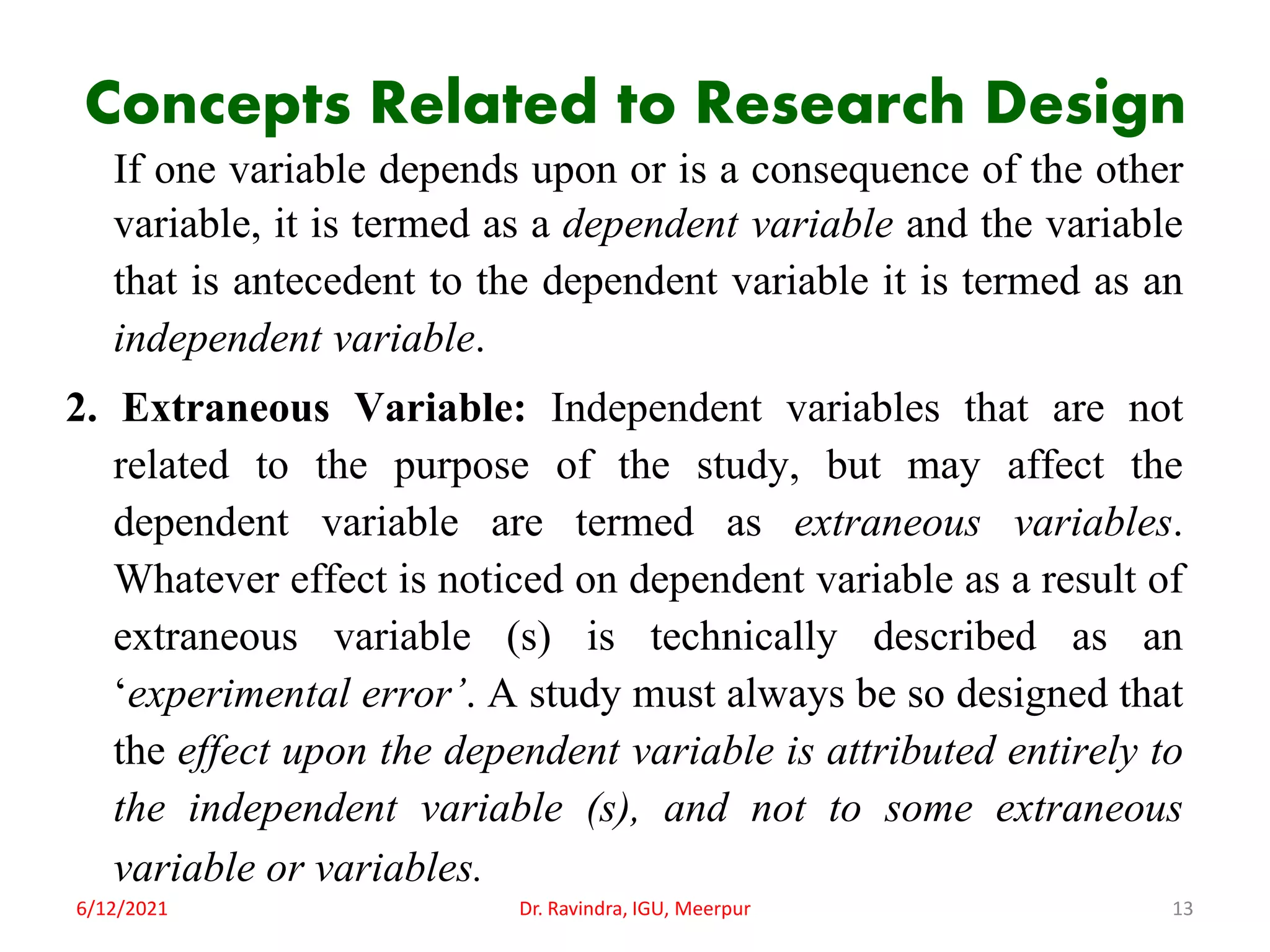 Concepts Related to Research Design
If one variable depends upon or is a consequence of the other
variable, it is termed as a dependent variable and the variable
that is antecedent to the dependent variable it is termed as an
independent variable.
2. Extraneous Variable: Independent variables that are not
related to the purpose of the study, but may affect the
dependent variable are termed as extraneous variables.
Whatever effect is noticed on dependent variable as a result of
extraneous variable (s) is technically described as an
‘experimental error’. A study must always be so designed that
the effect upon the dependent variable is attributed entirely to
the independent variable (s), and not to some extraneous
variable or variables.
6/12/2021 Dr. Ravindra, IGU, Meerpur 13
 