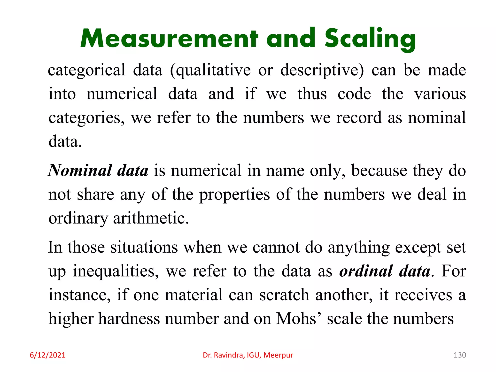 Measurement and Scaling
categorical data (qualitative or descriptive) can be made
into numerical data and if we thus code the various
categories, we refer to the numbers we record as nominal
data.
Nominal data is numerical in name only, because they do
not share any of the properties of the numbers we deal in
ordinary arithmetic.
In those situations when we cannot do anything except set
up inequalities, we refer to the data as ordinal data. For
instance, if one material can scratch another, it receives a
higher hardness number and on Mohs’ scale the numbers
6/12/2021 Dr. Ravindra, IGU, Meerpur 130
 