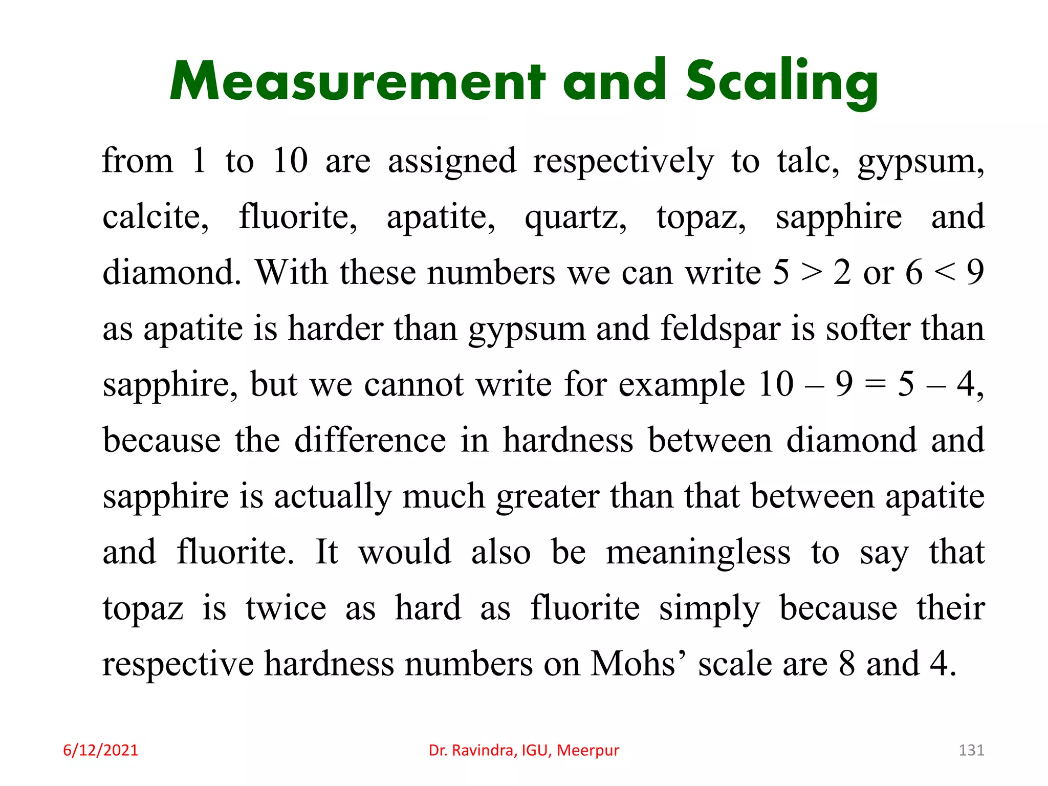 Measurement and Scaling
from 1 to 10 are assigned respectively to talc, gypsum,
calcite, fluorite, apatite, quartz, topaz, sapphire and
diamond. With these numbers we can write 5 > 2 or 6 < 9
as apatite is harder than gypsum and feldspar is softer than
sapphire, but we cannot write for example 10 – 9 = 5 – 4,
because the difference in hardness between diamond and
sapphire is actually much greater than that between apatite
and fluorite. It would also be meaningless to say that
topaz is twice as hard as fluorite simply because their
respective hardness numbers on Mohs’ scale are 8 and 4.
6/12/2021 Dr. Ravindra, IGU, Meerpur 131
 