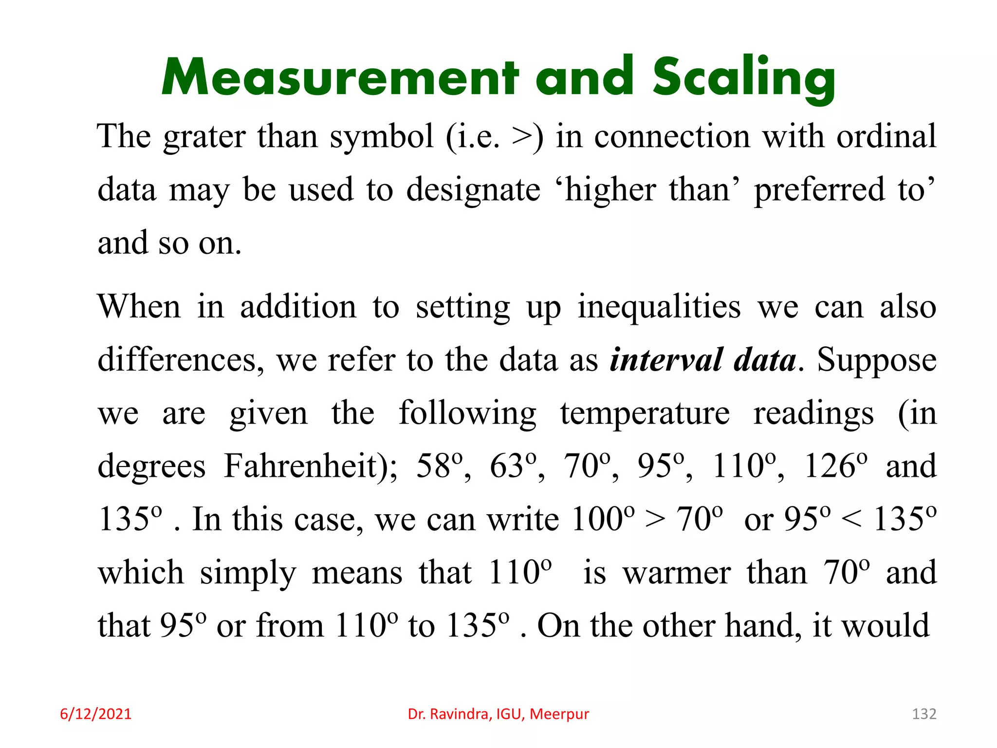 Measurement and Scaling
The grater than symbol (i.e. >) in connection with ordinal
data may be used to designate ‘higher than’ preferred to’
and so on.
When in addition to setting up inequalities we can also
differences, we refer to the data as interval data. Suppose
we are given the following temperature readings (in
degrees Fahrenheit); 58o, 63o, 70o, 95o, 110o, 126o and
135o . In this case, we can write 100o > 70o or 95o < 135o
which simply means that 110o is warmer than 70o and
that 95o or from 110o to 135o . On the other hand, it would
6/12/2021 Dr. Ravindra, IGU, Meerpur 132
 