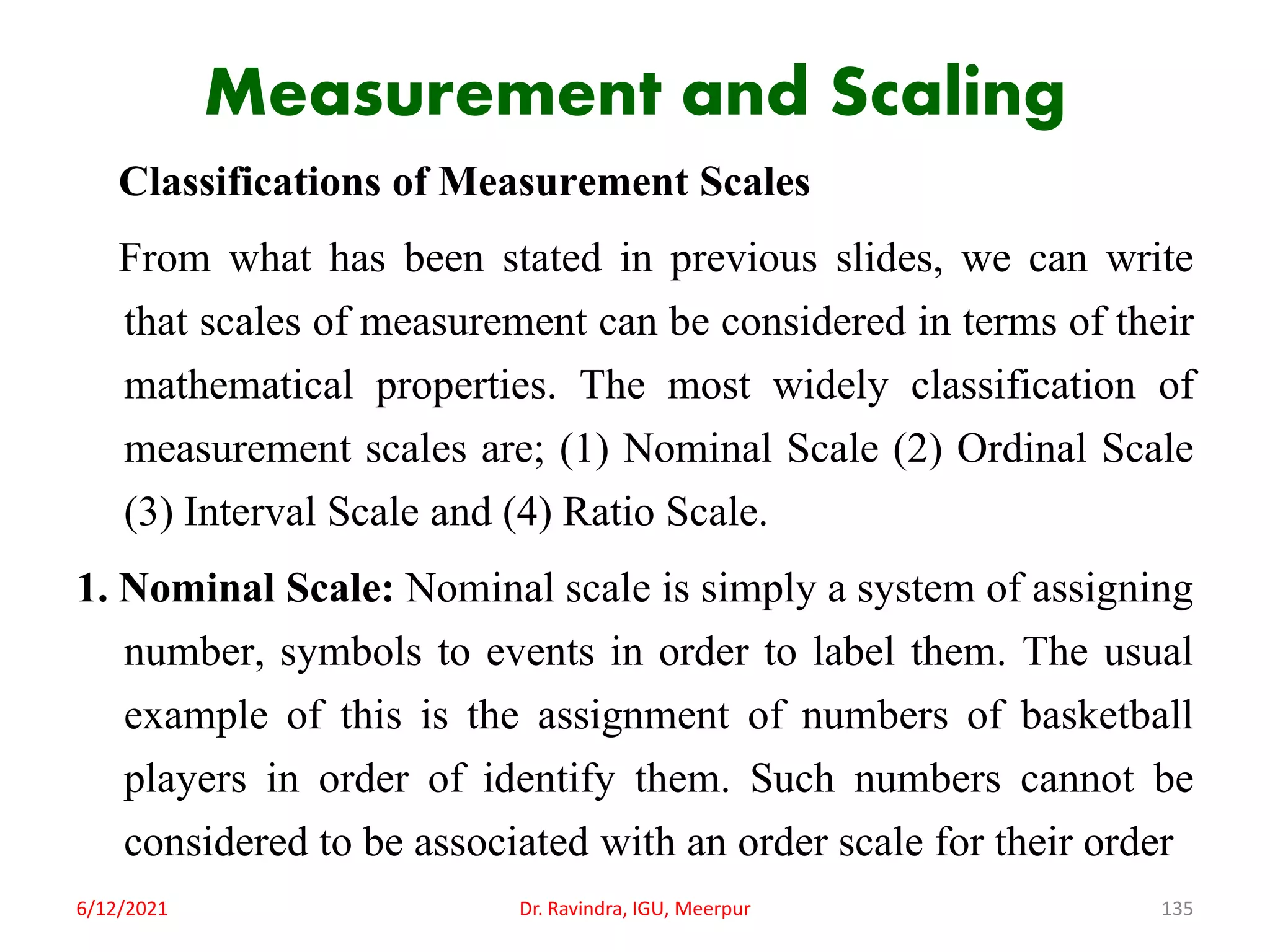 Measurement and Scaling
Classifications of Measurement Scales
From what has been stated in previous slides, we can write
that scales of measurement can be considered in terms of their
mathematical properties. The most widely classification of
measurement scales are; (1) Nominal Scale (2) Ordinal Scale
(3) Interval Scale and (4) Ratio Scale.
1. Nominal Scale: Nominal scale is simply a system of assigning
number, symbols to events in order to label them. The usual
example of this is the assignment of numbers of basketball
players in order of identify them. Such numbers cannot be
considered to be associated with an order scale for their order
6/12/2021 Dr. Ravindra, IGU, Meerpur 135
 