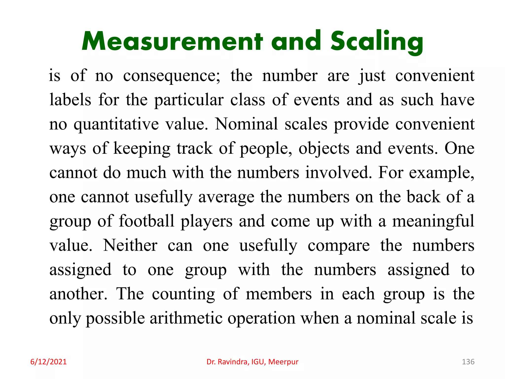 Measurement and Scaling
is of no consequence; the number are just convenient
labels for the particular class of events and as such have
no quantitative value. Nominal scales provide convenient
ways of keeping track of people, objects and events. One
cannot do much with the numbers involved. For example,
one cannot usefully average the numbers on the back of a
group of football players and come up with a meaningful
value. Neither can one usefully compare the numbers
assigned to one group with the numbers assigned to
another. The counting of members in each group is the
only possible arithmetic operation when a nominal scale is
6/12/2021 Dr. Ravindra, IGU, Meerpur 136
 