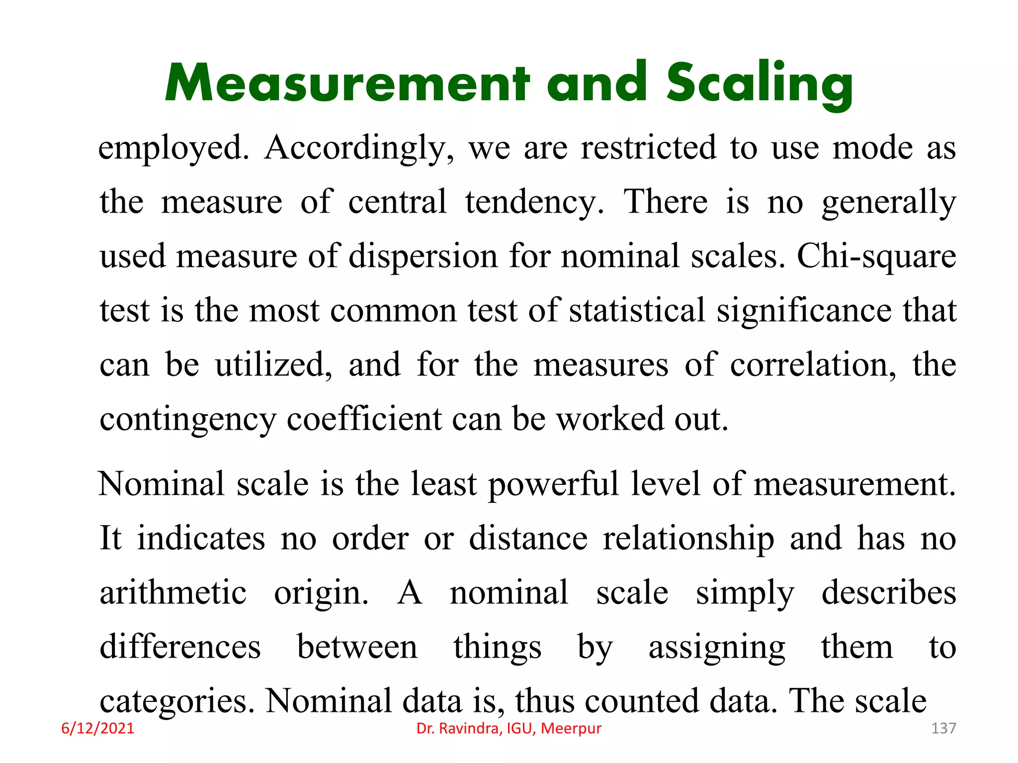 Measurement and Scaling
employed. Accordingly, we are restricted to use mode as
the measure of central tendency. There is no generally
used measure of dispersion for nominal scales. Chi-square
test is the most common test of statistical significance that
can be utilized, and for the measures of correlation, the
contingency coefficient can be worked out.
Nominal scale is the least powerful level of measurement.
It indicates no order or distance relationship and has no
arithmetic origin. A nominal scale simply describes
differences between things by assigning them to
categories. Nominal data is, thus counted data. The scale
6/12/2021 Dr. Ravindra, IGU, Meerpur 137
 