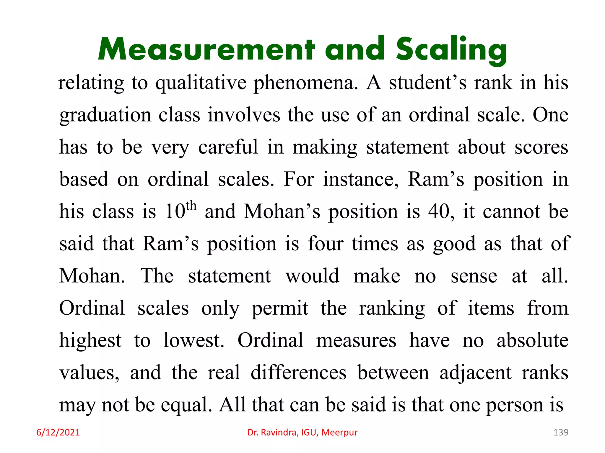 Measurement and Scaling
relating to qualitative phenomena. A student’s rank in his
graduation class involves the use of an ordinal scale. One
has to be very careful in making statement about scores
based on ordinal scales. For instance, Ram’s position in
his class is 10th and Mohan’s position is 40, it cannot be
said that Ram’s position is four times as good as that of
Mohan. The statement would make no sense at all.
Ordinal scales only permit the ranking of items from
highest to lowest. Ordinal measures have no absolute
values, and the real differences between adjacent ranks
may not be equal. All that can be said is that one person is
6/12/2021 Dr. Ravindra, IGU, Meerpur 139
 