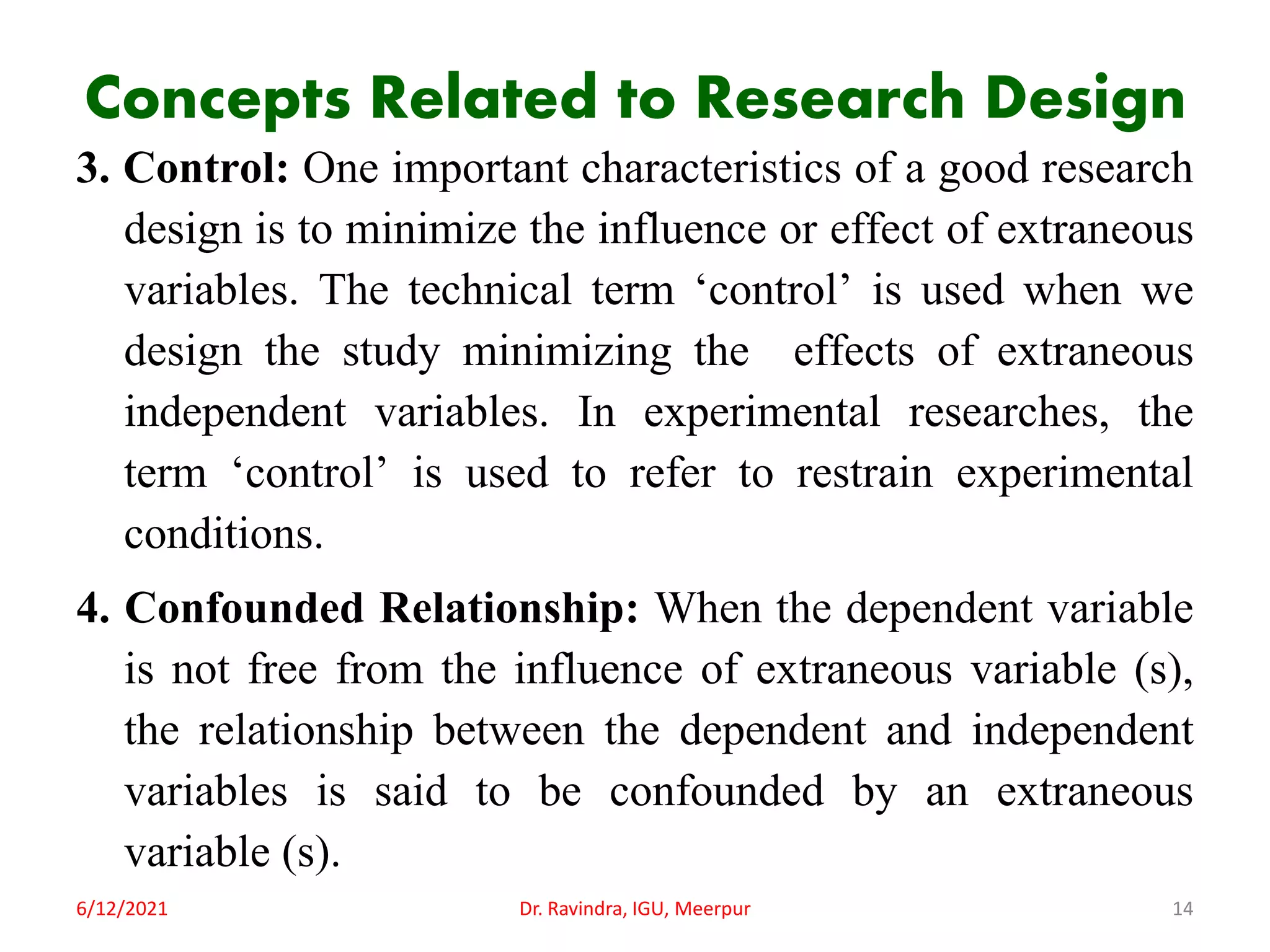 Concepts Related to Research Design
3. Control: One important characteristics of a good research
design is to minimize the influence or effect of extraneous
variables. The technical term ‘control’ is used when we
design the study minimizing the effects of extraneous
independent variables. In experimental researches, the
term ‘control’ is used to refer to restrain experimental
conditions.
4. Confounded Relationship: When the dependent variable
is not free from the influence of extraneous variable (s),
the relationship between the dependent and independent
variables is said to be confounded by an extraneous
variable (s).
6/12/2021 Dr. Ravindra, IGU, Meerpur 14
 