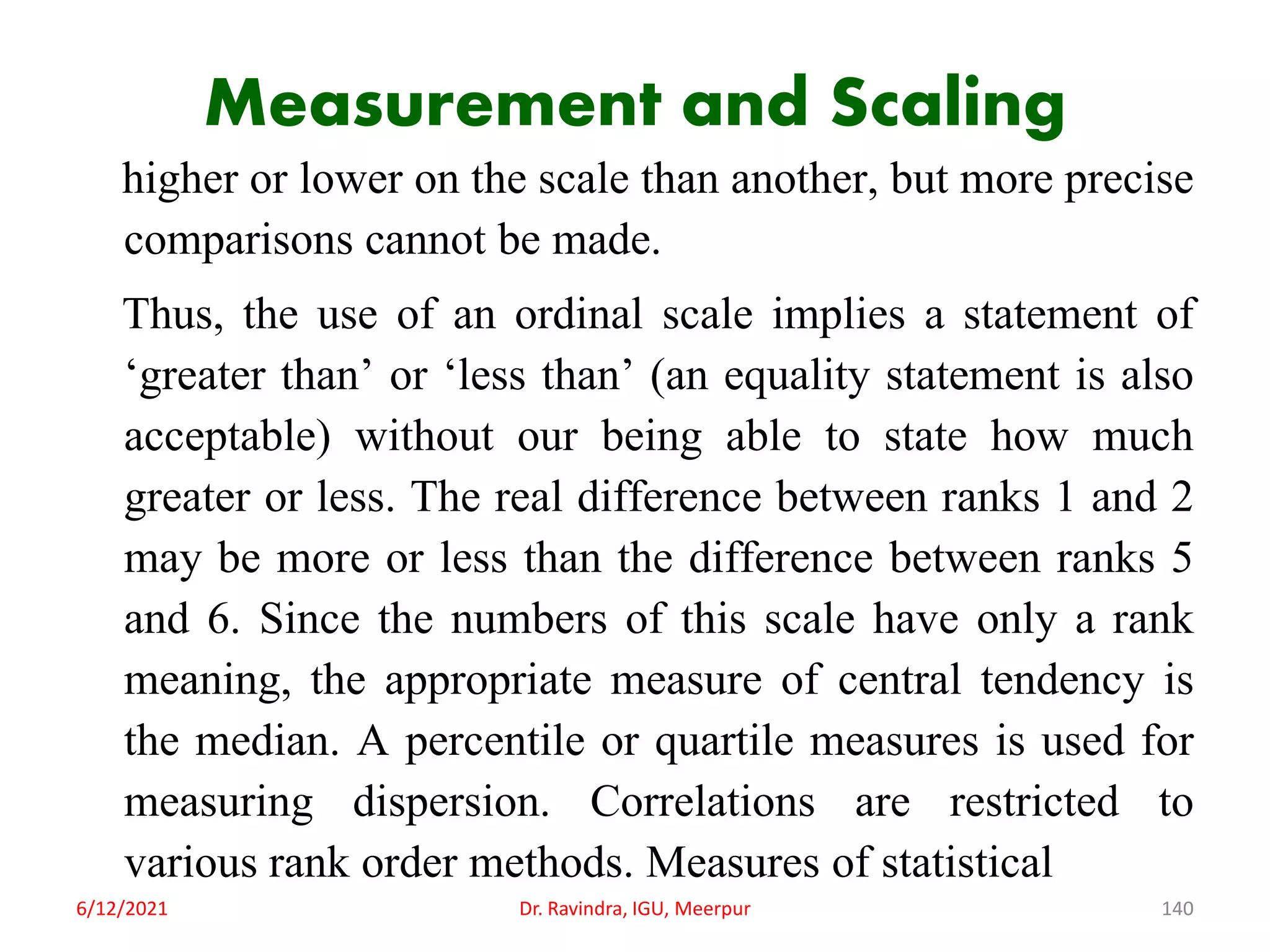 Measurement and Scaling
higher or lower on the scale than another, but more precise
comparisons cannot be made.
Thus, the use of an ordinal scale implies a statement of
‘greater than’ or ‘less than’ (an equality statement is also
acceptable) without our being able to state how much
greater or less. The real difference between ranks 1 and 2
may be more or less than the difference between ranks 5
and 6. Since the numbers of this scale have only a rank
meaning, the appropriate measure of central tendency is
the median. A percentile or quartile measures is used for
measuring dispersion. Correlations are restricted to
various rank order methods. Measures of statistical
6/12/2021 Dr. Ravindra, IGU, Meerpur 140
 