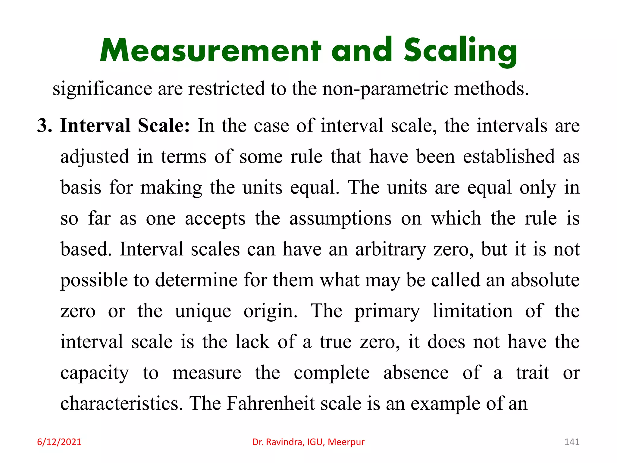 Measurement and Scaling
significance are restricted to the non-parametric methods.
3. Interval Scale: In the case of interval scale, the intervals are
adjusted in terms of some rule that have been established as
basis for making the units equal. The units are equal only in
so far as one accepts the assumptions on which the rule is
based. Interval scales can have an arbitrary zero, but it is not
possible to determine for them what may be called an absolute
zero or the unique origin. The primary limitation of the
interval scale is the lack of a true zero, it does not have the
capacity to measure the complete absence of a trait or
characteristics. The Fahrenheit scale is an example of an
6/12/2021 Dr. Ravindra, IGU, Meerpur 141
 