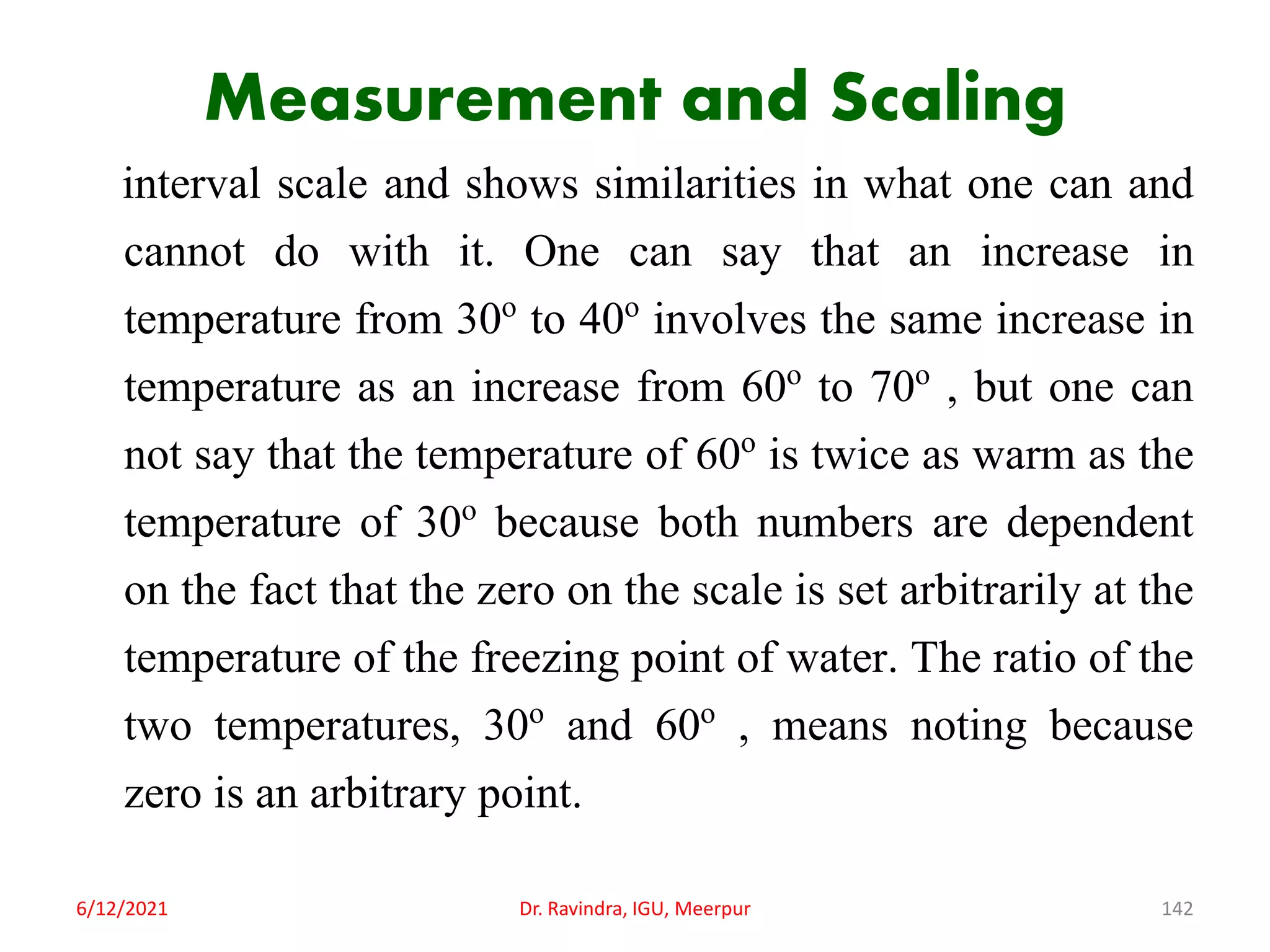 Measurement and Scaling
interval scale and shows similarities in what one can and
cannot do with it. One can say that an increase in
temperature from 30o to 40o involves the same increase in
temperature as an increase from 60o to 70o , but one can
not say that the temperature of 60o is twice as warm as the
temperature of 30o because both numbers are dependent
on the fact that the zero on the scale is set arbitrarily at the
temperature of the freezing point of water. The ratio of the
two temperatures, 30o and 60o , means noting because
zero is an arbitrary point.
6/12/2021 Dr. Ravindra, IGU, Meerpur 142
 