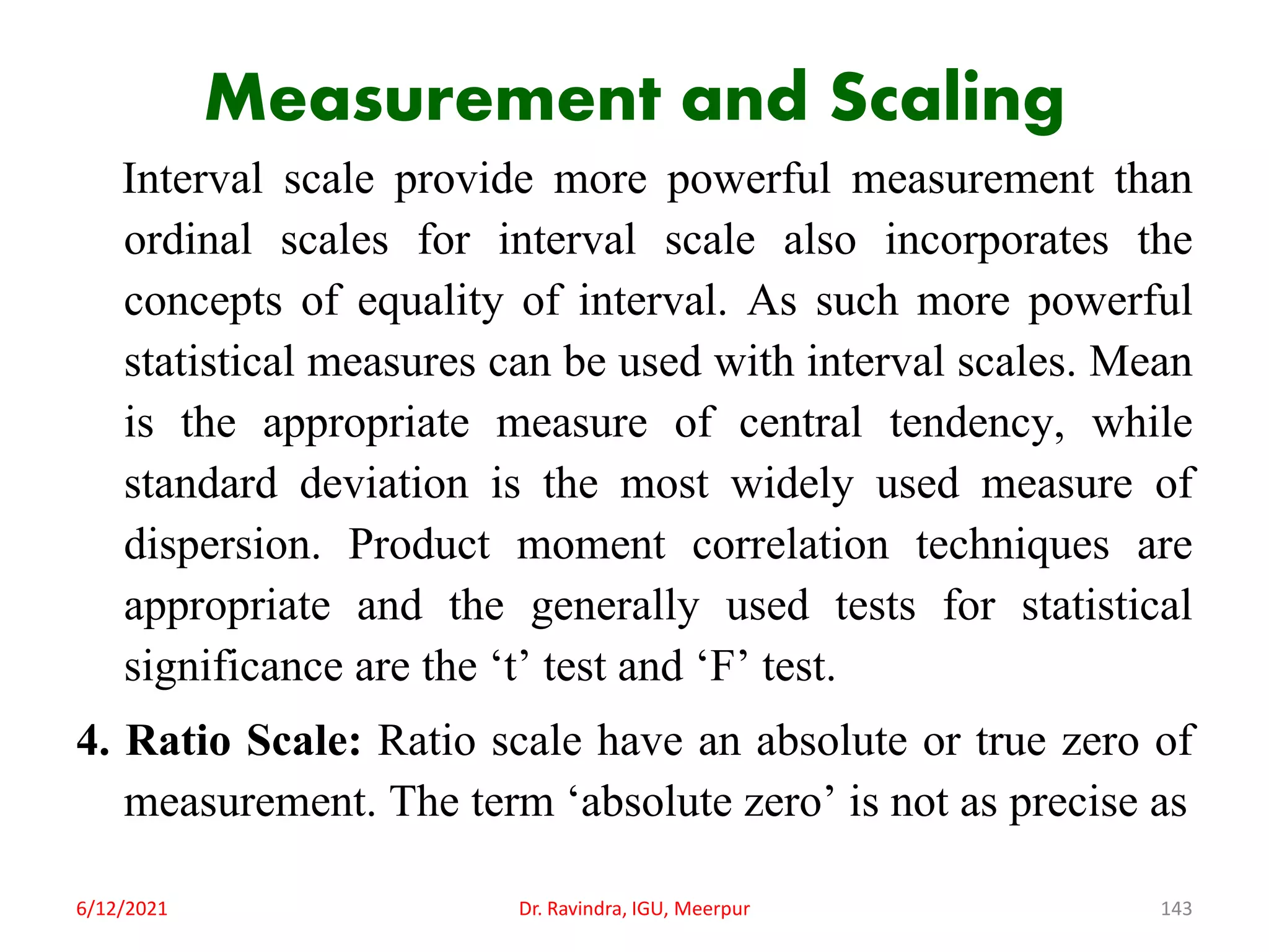 Measurement and Scaling
Interval scale provide more powerful measurement than
ordinal scales for interval scale also incorporates the
concepts of equality of interval. As such more powerful
statistical measures can be used with interval scales. Mean
is the appropriate measure of central tendency, while
standard deviation is the most widely used measure of
dispersion. Product moment correlation techniques are
appropriate and the generally used tests for statistical
significance are the ‘t’ test and ‘F’ test.
4. Ratio Scale: Ratio scale have an absolute or true zero of
measurement. The term ‘absolute zero’ is not as precise as
6/12/2021 Dr. Ravindra, IGU, Meerpur 143
 