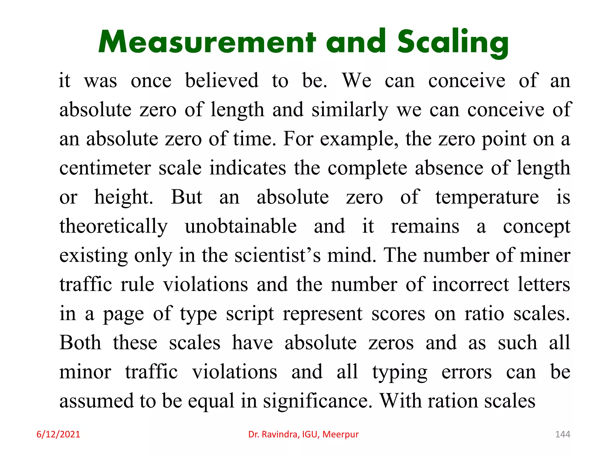 Measurement and Scaling
it was once believed to be. We can conceive of an
absolute zero of length and similarly we can conceive of
an absolute zero of time. For example, the zero point on a
centimeter scale indicates the complete absence of length
or height. But an absolute zero of temperature is
theoretically unobtainable and it remains a concept
existing only in the scientist’s mind. The number of miner
traffic rule violations and the number of incorrect letters
in a page of type script represent scores on ratio scales.
Both these scales have absolute zeros and as such all
minor traffic violations and all typing errors can be
assumed to be equal in significance. With ration scales
6/12/2021 Dr. Ravindra, IGU, Meerpur 144
 