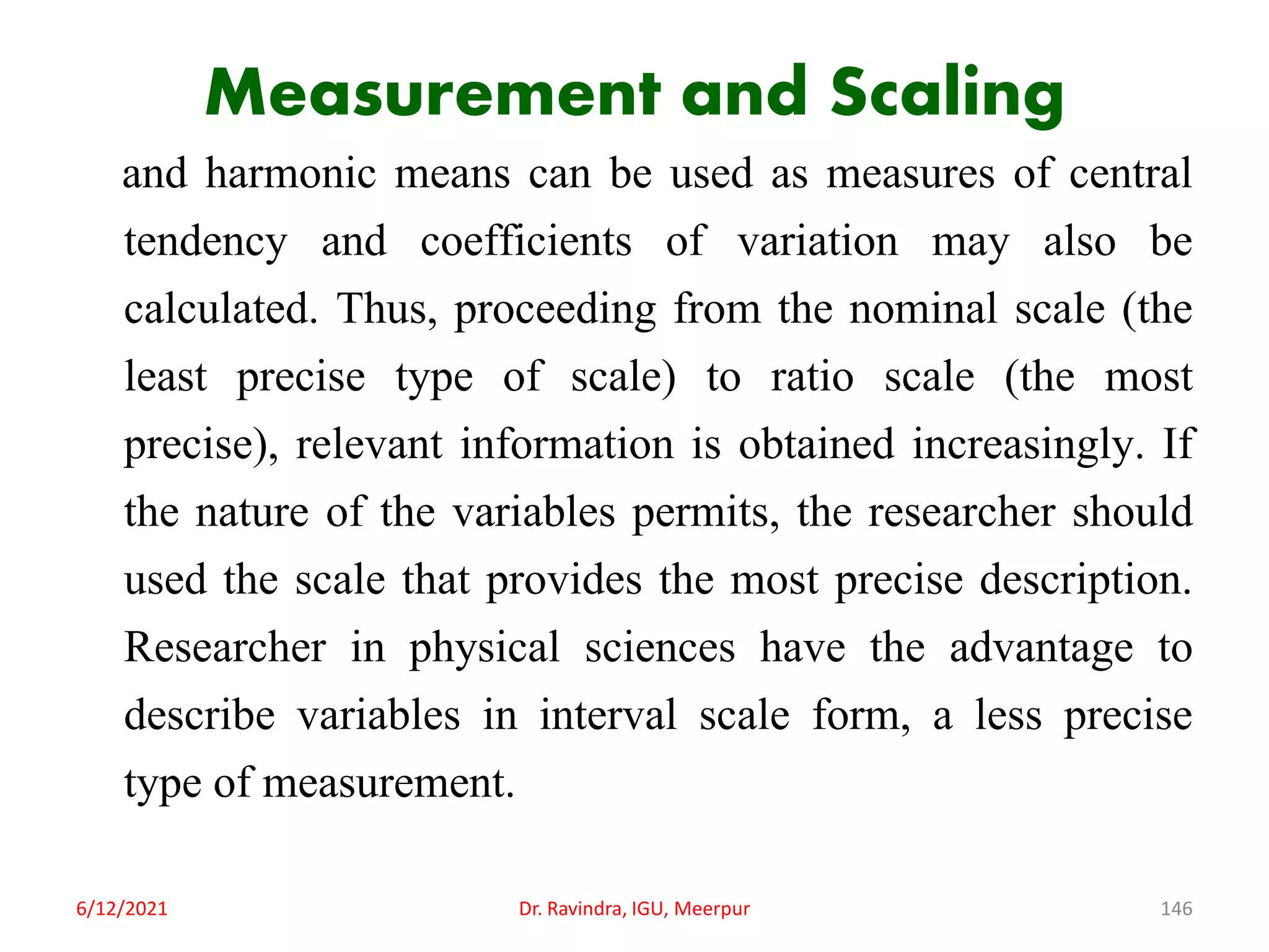 Measurement and Scaling
and harmonic means can be used as measures of central
tendency and coefficients of variation may also be
calculated. Thus, proceeding from the nominal scale (the
least precise type of scale) to ratio scale (the most
precise), relevant information is obtained increasingly. If
the nature of the variables permits, the researcher should
used the scale that provides the most precise description.
Researcher in physical sciences have the advantage to
describe variables in interval scale form, a less precise
type of measurement.
6/12/2021 Dr. Ravindra, IGU, Meerpur 146
 