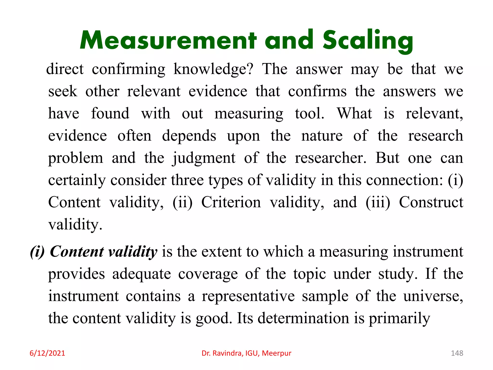 Measurement and Scaling
direct confirming knowledge? The answer may be that we
seek other relevant evidence that confirms the answers we
have found with out measuring tool. What is relevant,
evidence often depends upon the nature of the research
problem and the judgment of the researcher. But one can
certainly consider three types of validity in this connection: (i)
Content validity, (ii) Criterion validity, and (iii) Construct
validity.
(i) Content validity is the extent to which a measuring instrument
provides adequate coverage of the topic under study. If the
instrument contains a representative sample of the universe,
the content validity is good. Its determination is primarily
6/12/2021 Dr. Ravindra, IGU, Meerpur 148
 