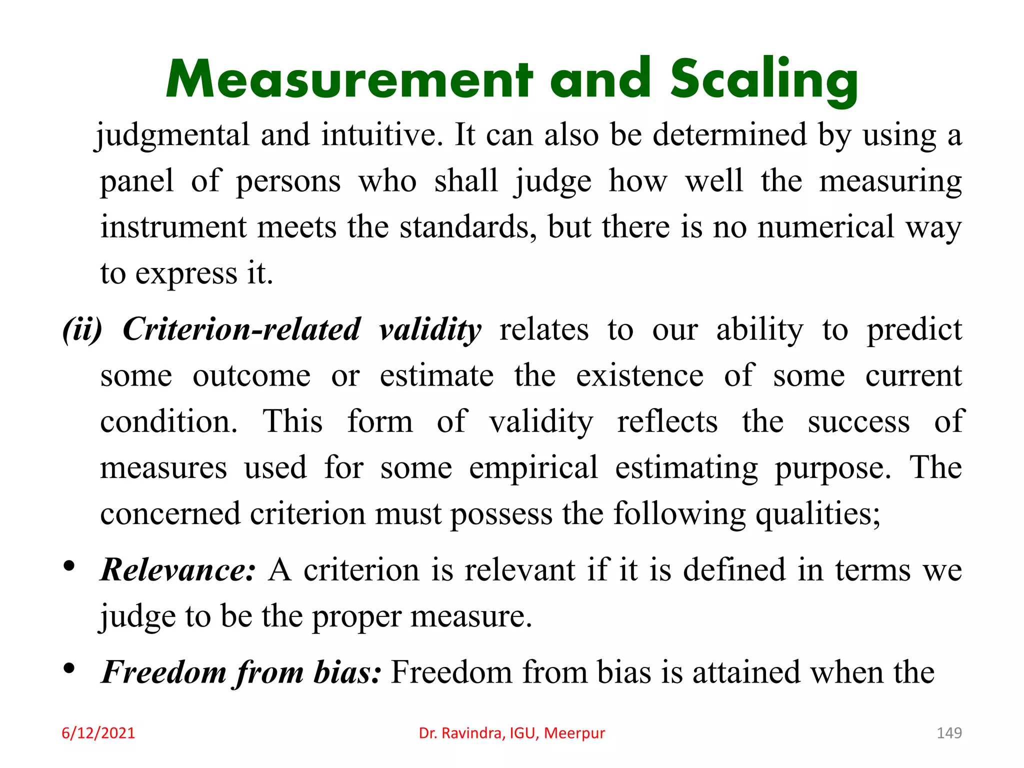 Measurement and Scaling
judgmental and intuitive. It can also be determined by using a
panel of persons who shall judge how well the measuring
instrument meets the standards, but there is no numerical way
to express it.
(ii) Criterion-related validity relates to our ability to predict
some outcome or estimate the existence of some current
condition. This form of validity reflects the success of
measures used for some empirical estimating purpose. The
concerned criterion must possess the following qualities;
• Relevance: A criterion is relevant if it is defined in terms we
judge to be the proper measure.
• Freedom from bias: Freedom from bias is attained when the
6/12/2021 Dr. Ravindra, IGU, Meerpur 149
 