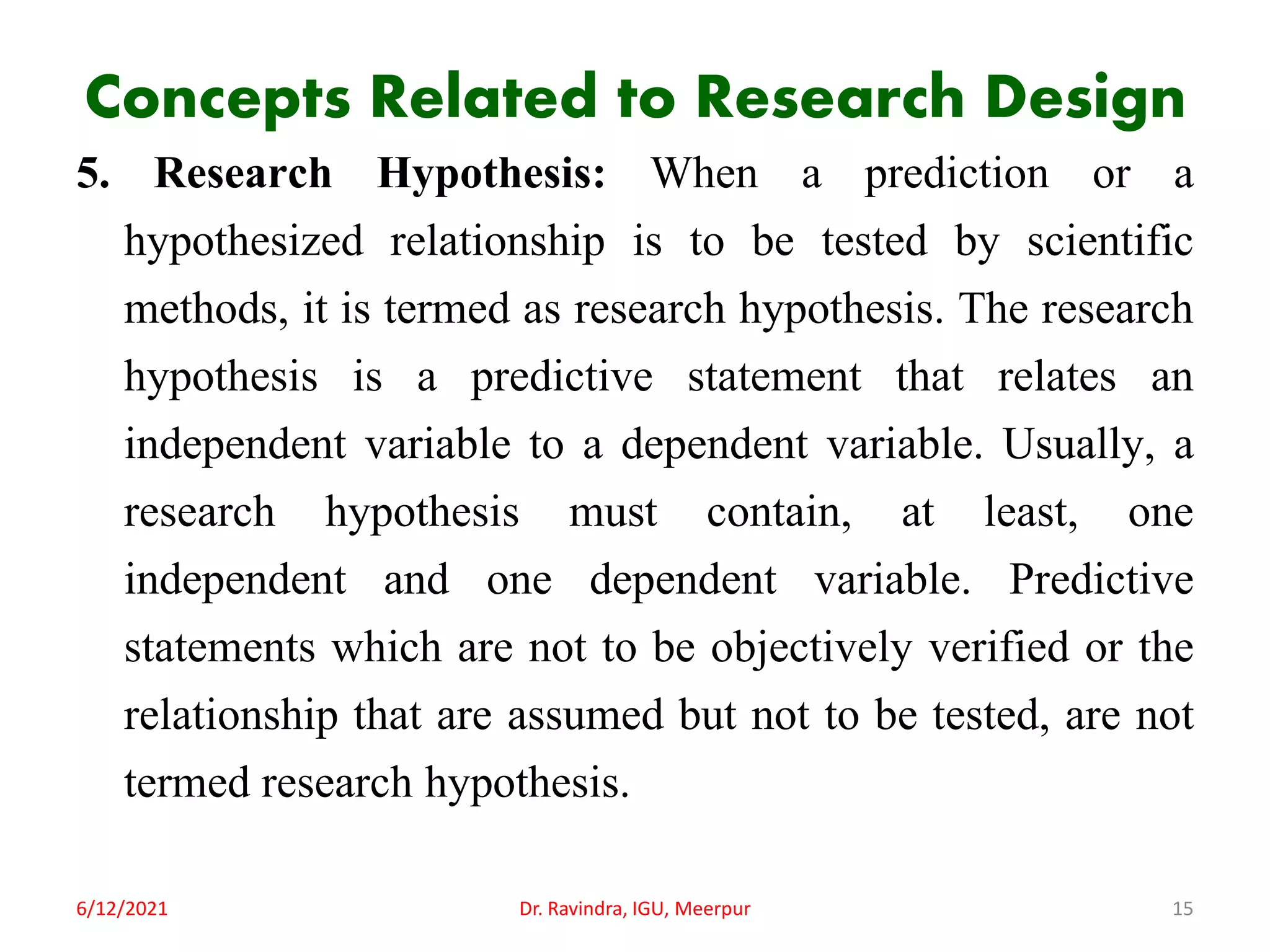 Concepts Related to Research Design
5. Research Hypothesis: When a prediction or a
hypothesized relationship is to be tested by scientific
methods, it is termed as research hypothesis. The research
hypothesis is a predictive statement that relates an
independent variable to a dependent variable. Usually, a
research hypothesis must contain, at least, one
independent and one dependent variable. Predictive
statements which are not to be objectively verified or the
relationship that are assumed but not to be tested, are not
termed research hypothesis.
6/12/2021 Dr. Ravindra, IGU, Meerpur 15
 