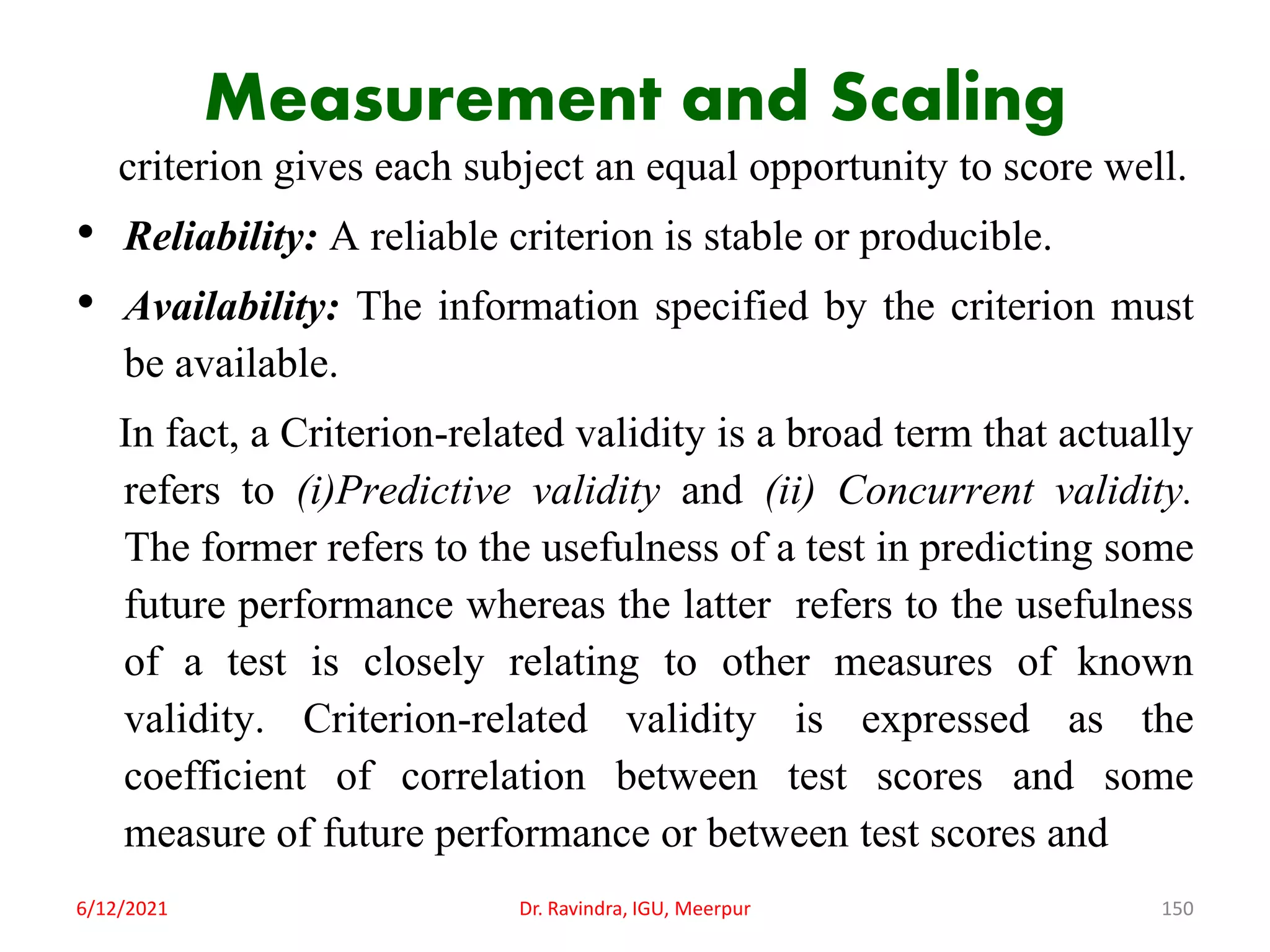 Measurement and Scaling
criterion gives each subject an equal opportunity to score well.
• Reliability: A reliable criterion is stable or producible.
• Availability: The information specified by the criterion must
be available.
In fact, a Criterion-related validity is a broad term that actually
refers to (i)Predictive validity and (ii) Concurrent validity.
The former refers to the usefulness of a test in predicting some
future performance whereas the latter refers to the usefulness
of a test is closely relating to other measures of known
validity. Criterion-related validity is expressed as the
coefficient of correlation between test scores and some
measure of future performance or between test scores and
6/12/2021 Dr. Ravindra, IGU, Meerpur 150
 