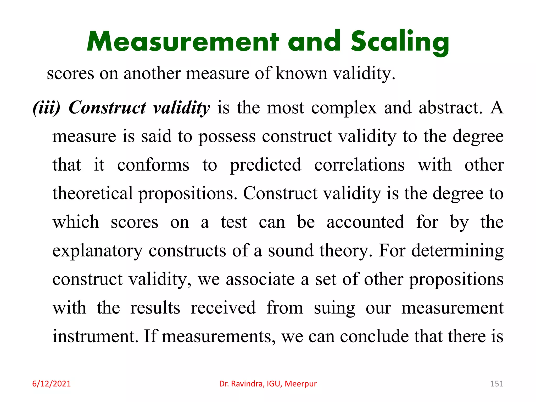 Measurement and Scaling
scores on another measure of known validity.
(iii) Construct validity is the most complex and abstract. A
measure is said to possess construct validity to the degree
that it conforms to predicted correlations with other
theoretical propositions. Construct validity is the degree to
which scores on a test can be accounted for by the
explanatory constructs of a sound theory. For determining
construct validity, we associate a set of other propositions
with the results received from suing our measurement
instrument. If measurements, we can conclude that there is
6/12/2021 Dr. Ravindra, IGU, Meerpur 151
 