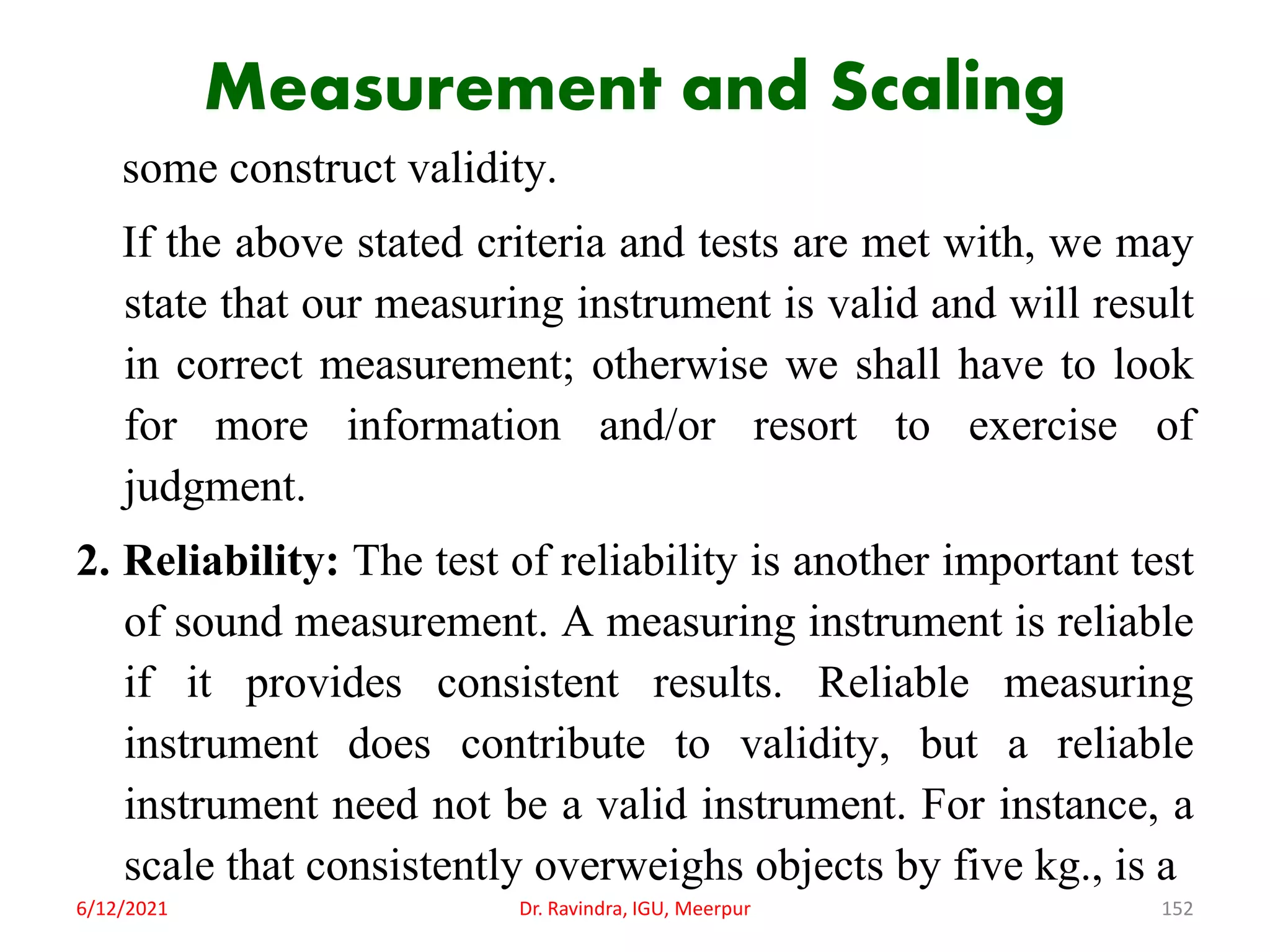Measurement and Scaling
some construct validity.
If the above stated criteria and tests are met with, we may
state that our measuring instrument is valid and will result
in correct measurement; otherwise we shall have to look
for more information and/or resort to exercise of
judgment.
2. Reliability: The test of reliability is another important test
of sound measurement. A measuring instrument is reliable
if it provides consistent results. Reliable measuring
instrument does contribute to validity, but a reliable
instrument need not be a valid instrument. For instance, a
scale that consistently overweighs objects by five kg., is a
6/12/2021 Dr. Ravindra, IGU, Meerpur 152
 