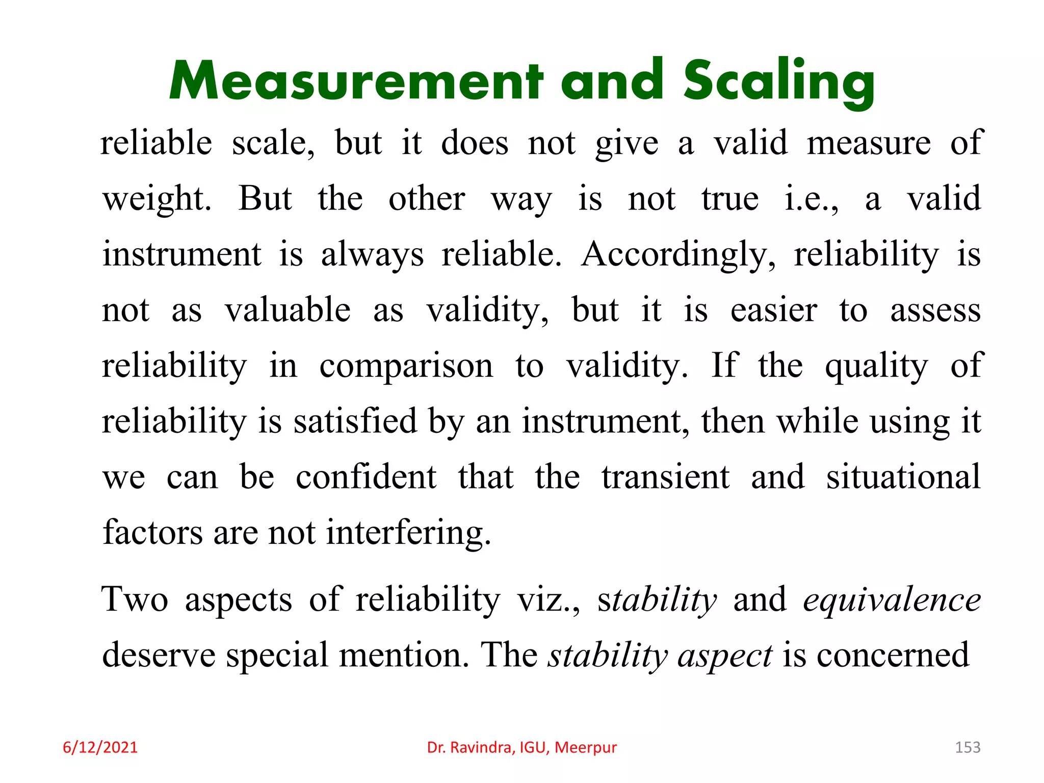 Measurement and Scaling
reliable scale, but it does not give a valid measure of
weight. But the other way is not true i.e., a valid
instrument is always reliable. Accordingly, reliability is
not as valuable as validity, but it is easier to assess
reliability in comparison to validity. If the quality of
reliability is satisfied by an instrument, then while using it
we can be confident that the transient and situational
factors are not interfering.
Two aspects of reliability viz., stability and equivalence
deserve special mention. The stability aspect is concerned
6/12/2021 Dr. Ravindra, IGU, Meerpur 153
 