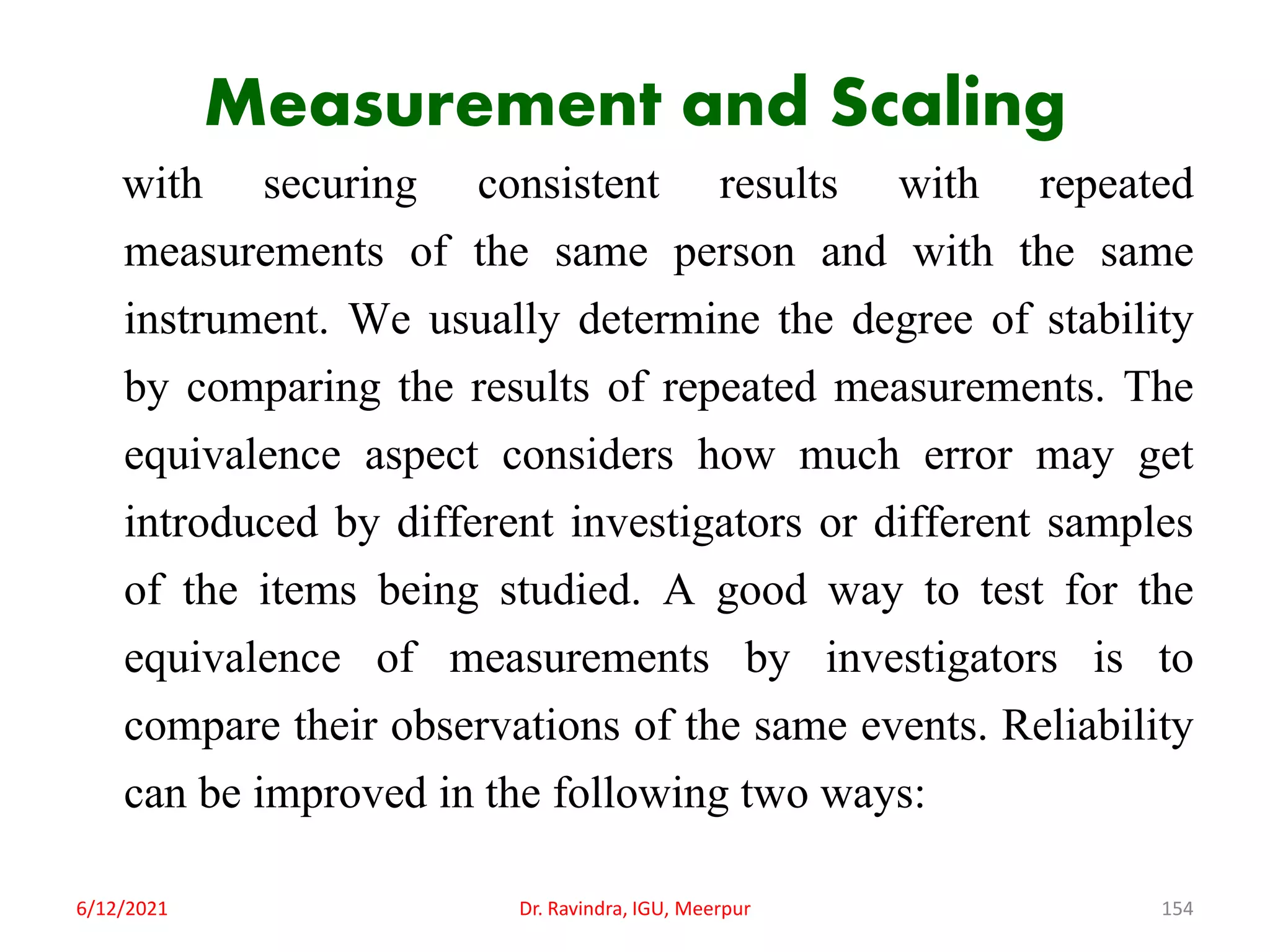 Measurement and Scaling
with securing consistent results with repeated
measurements of the same person and with the same
instrument. We usually determine the degree of stability
by comparing the results of repeated measurements. The
equivalence aspect considers how much error may get
introduced by different investigators or different samples
of the items being studied. A good way to test for the
equivalence of measurements by investigators is to
compare their observations of the same events. Reliability
can be improved in the following two ways:
6/12/2021 Dr. Ravindra, IGU, Meerpur 154
 