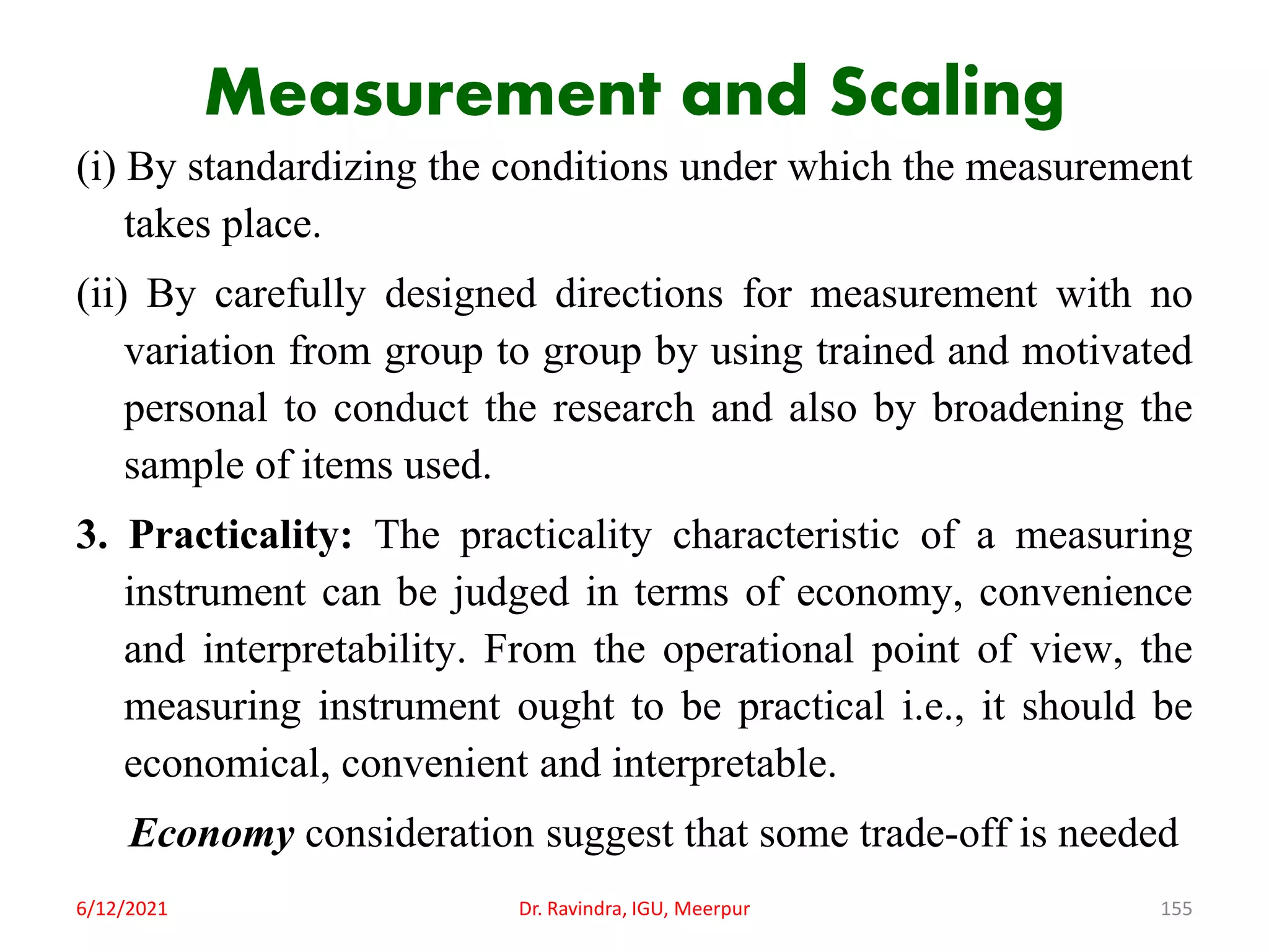 Measurement and Scaling
(i) By standardizing the conditions under which the measurement
takes place.
(ii) By carefully designed directions for measurement with no
variation from group to group by using trained and motivated
personal to conduct the research and also by broadening the
sample of items used.
3. Practicality: The practicality characteristic of a measuring
instrument can be judged in terms of economy, convenience
and interpretability. From the operational point of view, the
measuring instrument ought to be practical i.e., it should be
economical, convenient and interpretable.
Economy consideration suggest that some trade-off is needed
6/12/2021 Dr. Ravindra, IGU, Meerpur 155
 