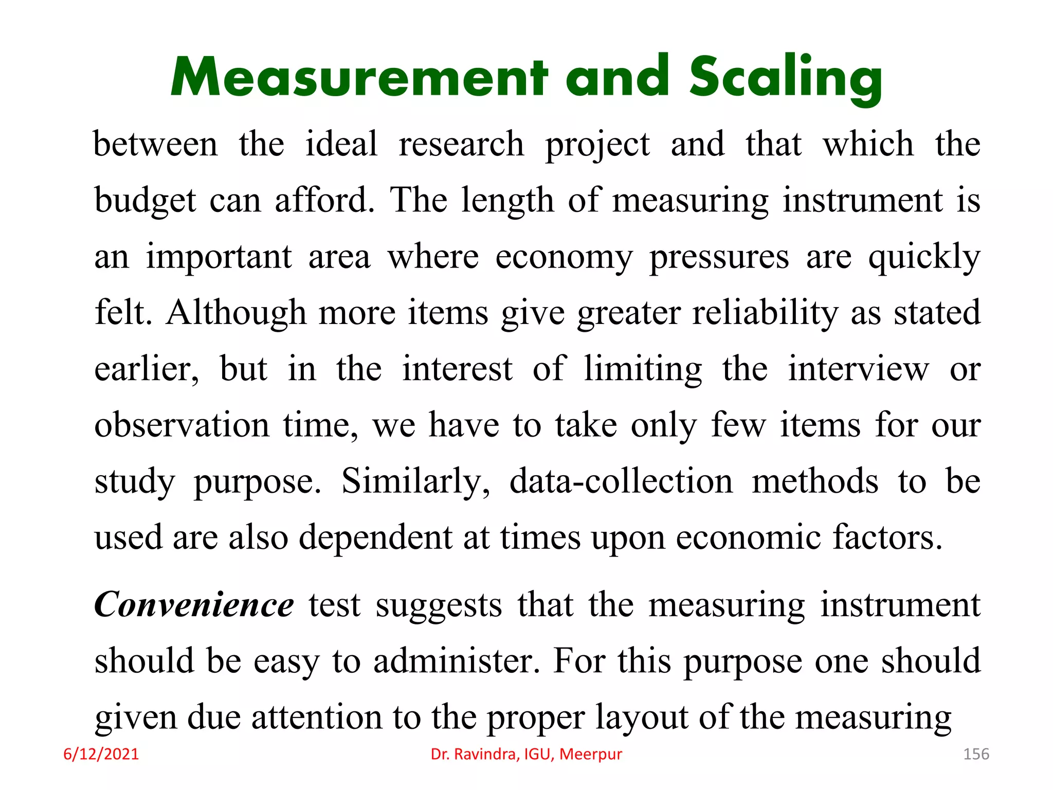 Measurement and Scaling
between the ideal research project and that which the
budget can afford. The length of measuring instrument is
an important area where economy pressures are quickly
felt. Although more items give greater reliability as stated
earlier, but in the interest of limiting the interview or
observation time, we have to take only few items for our
study purpose. Similarly, data-collection methods to be
used are also dependent at times upon economic factors.
Convenience test suggests that the measuring instrument
should be easy to administer. For this purpose one should
given due attention to the proper layout of the measuring
6/12/2021 Dr. Ravindra, IGU, Meerpur 156
 