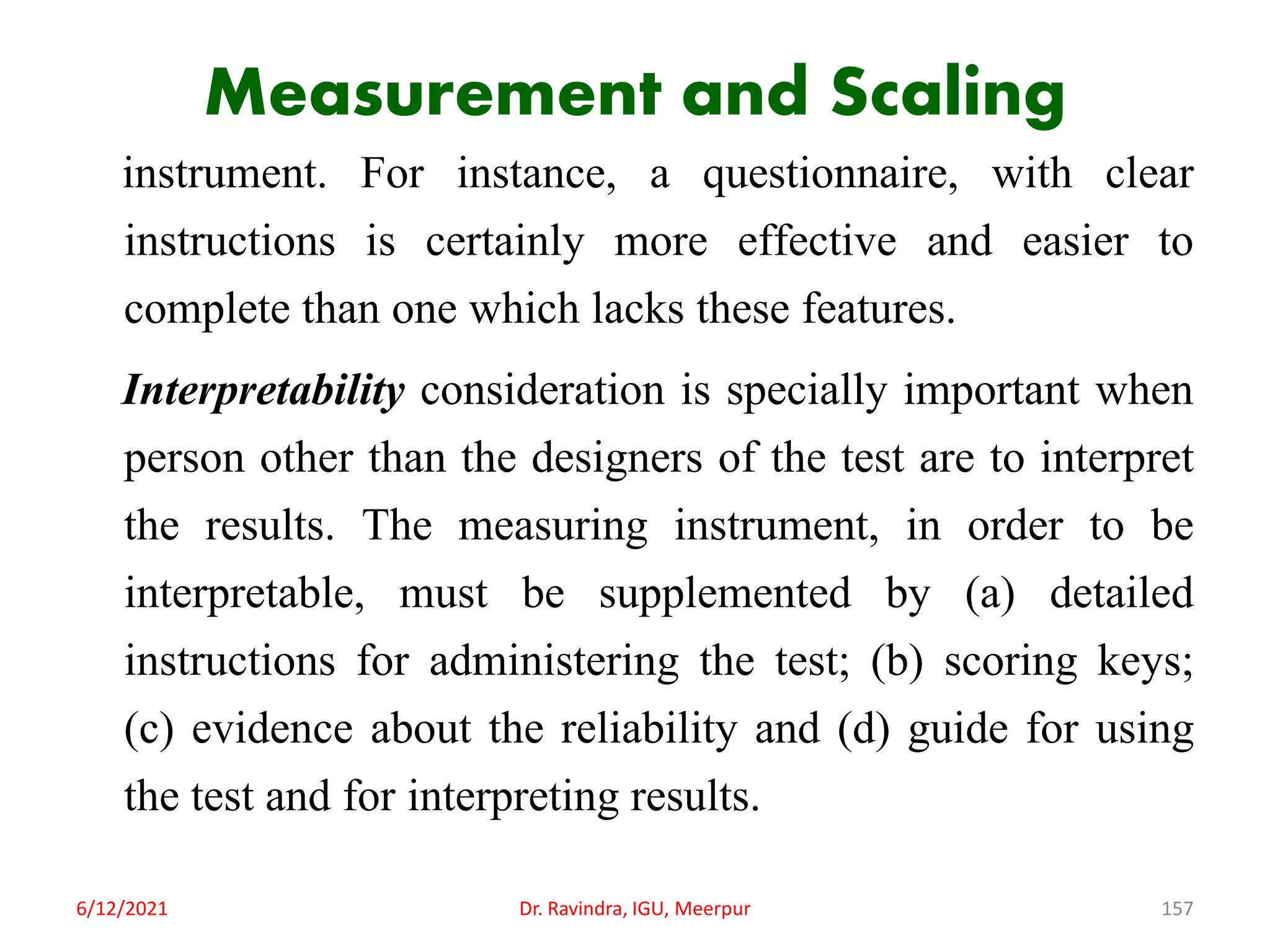 Measurement and Scaling
instrument. For instance, a questionnaire, with clear
instructions is certainly more effective and easier to
complete than one which lacks these features.
Interpretability consideration is specially important when
person other than the designers of the test are to interpret
the results. The measuring instrument, in order to be
interpretable, must be supplemented by (a) detailed
instructions for administering the test; (b) scoring keys;
(c) evidence about the reliability and (d) guide for using
the test and for interpreting results.
6/12/2021 Dr. Ravindra, IGU, Meerpur 157
 