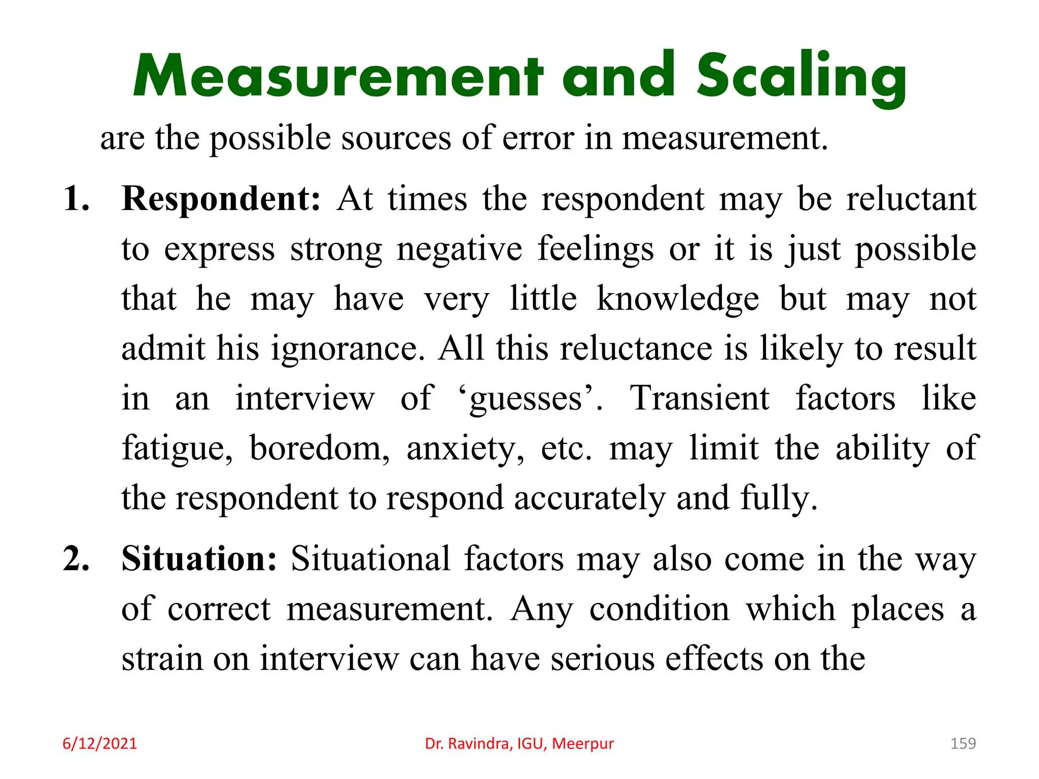 Measurement and Scaling
are the possible sources of error in measurement.
1. Respondent: At times the respondent may be reluctant
to express strong negative feelings or it is just possible
that he may have very little knowledge but may not
admit his ignorance. All this reluctance is likely to result
in an interview of ‘guesses’. Transient factors like
fatigue, boredom, anxiety, etc. may limit the ability of
the respondent to respond accurately and fully.
2. Situation: Situational factors may also come in the way
of correct measurement. Any condition which places a
strain on interview can have serious effects on the
6/12/2021 Dr. Ravindra, IGU, Meerpur 159
 