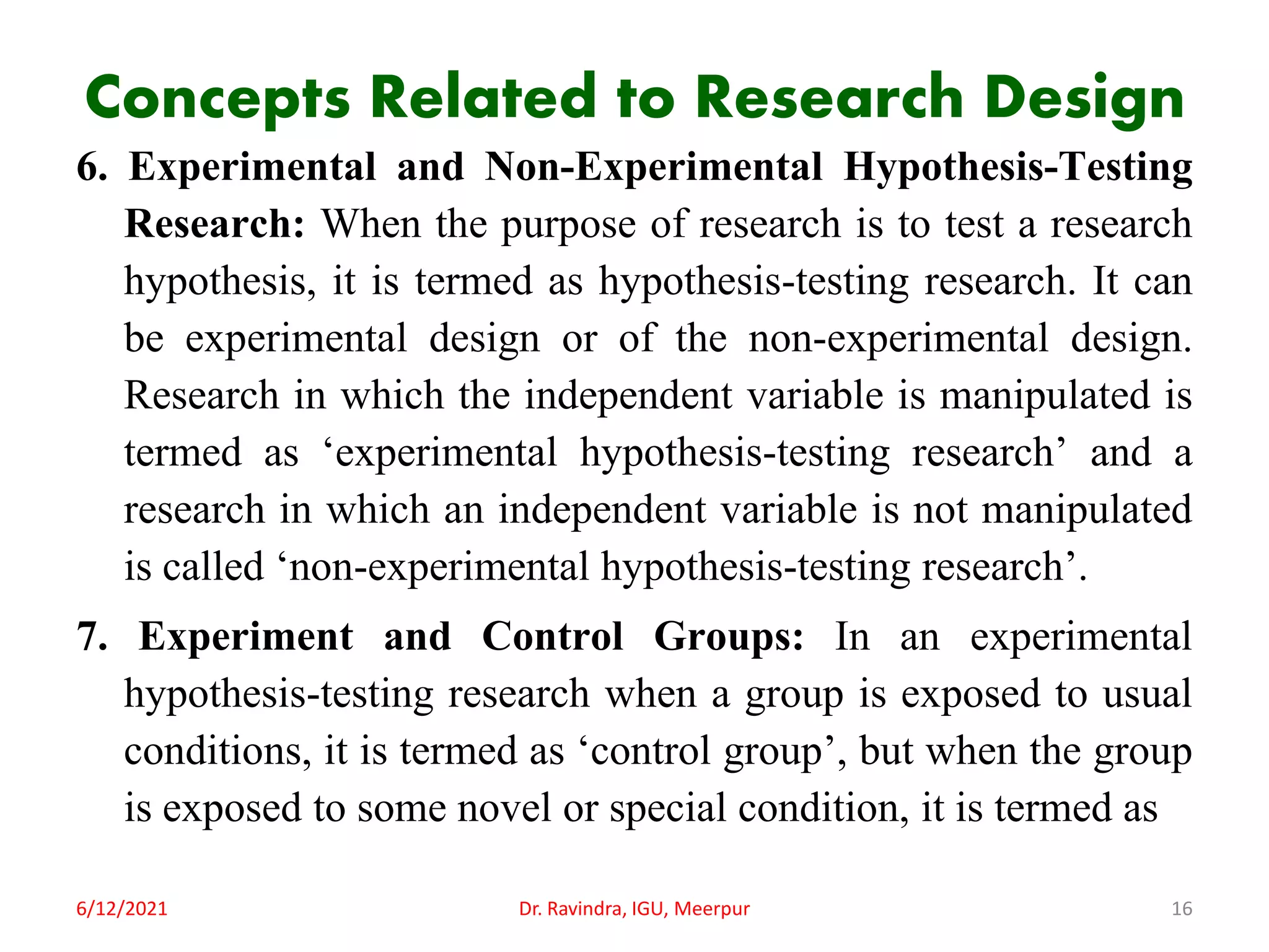 Concepts Related to Research Design
6. Experimental and Non-Experimental Hypothesis-Testing
Research: When the purpose of research is to test a research
hypothesis, it is termed as hypothesis-testing research. It can
be experimental design or of the non-experimental design.
Research in which the independent variable is manipulated is
termed as ‘experimental hypothesis-testing research’ and a
research in which an independent variable is not manipulated
is called ‘non-experimental hypothesis-testing research’.
7. Experiment and Control Groups: In an experimental
hypothesis-testing research when a group is exposed to usual
conditions, it is termed as ‘control group’, but when the group
is exposed to some novel or special condition, it is termed as
6/12/2021 Dr. Ravindra, IGU, Meerpur 16
 