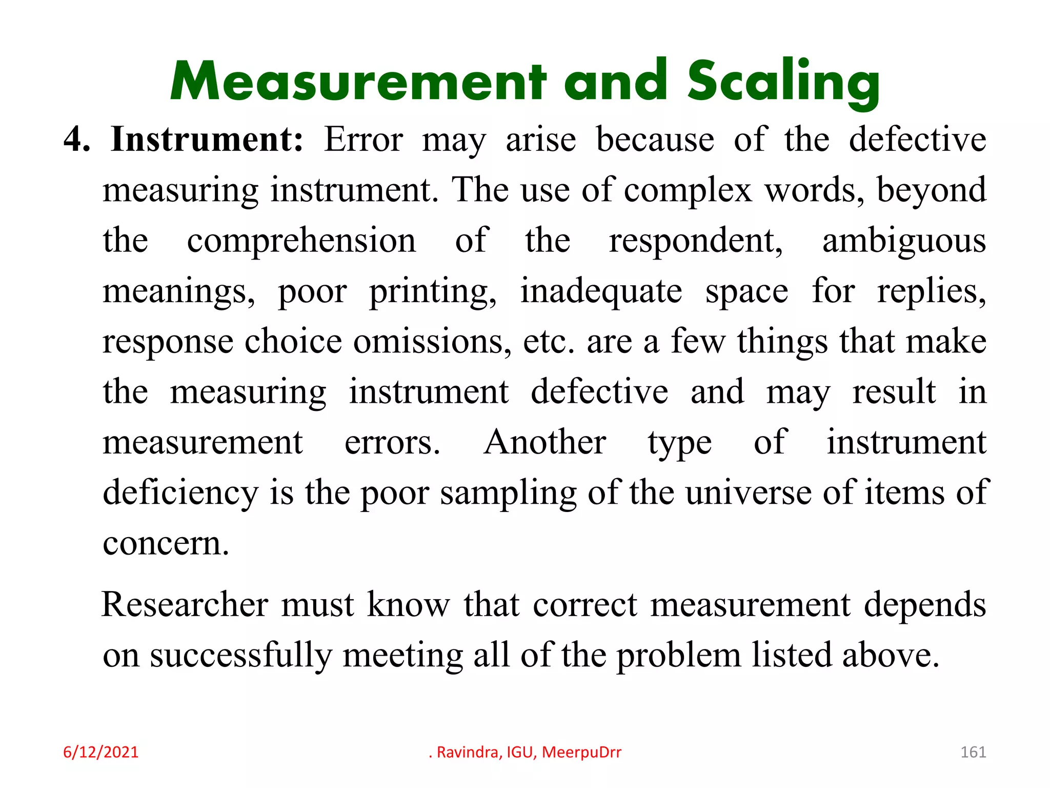 Measurement and Scaling
4. Instrument: Error may arise because of the defective
measuring instrument. The use of complex words, beyond
the comprehension of the respondent, ambiguous
meanings, poor printing, inadequate space for replies,
response choice omissions, etc. are a few things that make
the measuring instrument defective and may result in
measurement errors. Another type of instrument
deficiency is the poor sampling of the universe of items of
concern.
Researcher must know that correct measurement depends
on successfully meeting all of the problem listed above.
6/12/2021 . Ravindra, IGU, MeerpuDrr 161
 