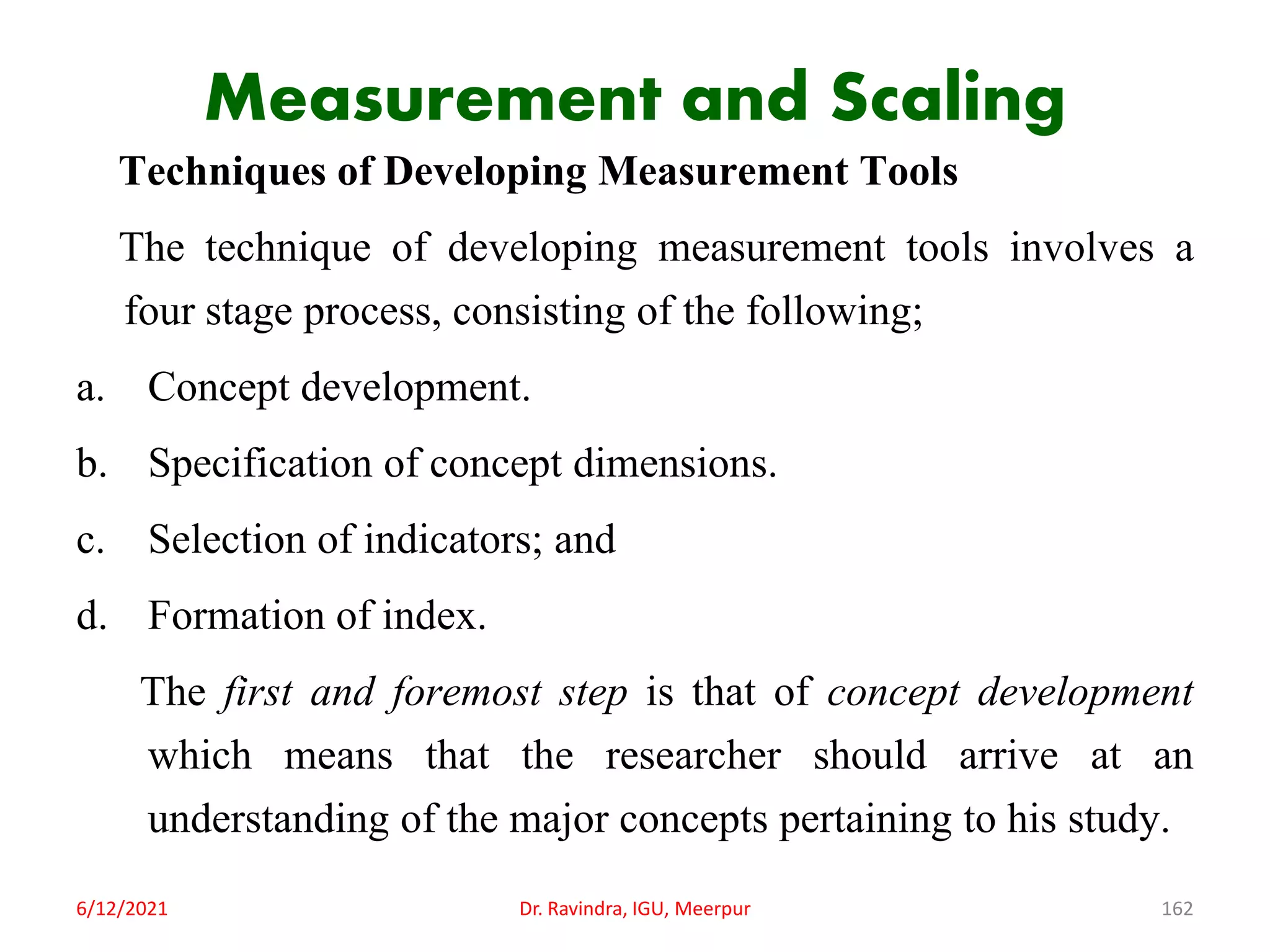 Measurement and Scaling
Techniques of Developing Measurement Tools
The technique of developing measurement tools involves a
four stage process, consisting of the following;
a. Concept development.
b. Specification of concept dimensions.
c. Selection of indicators; and
d. Formation of index.
The first and foremost step is that of concept development
which means that the researcher should arrive at an
understanding of the major concepts pertaining to his study.
6/12/2021 Dr. Ravindra, IGU, Meerpur 162
 