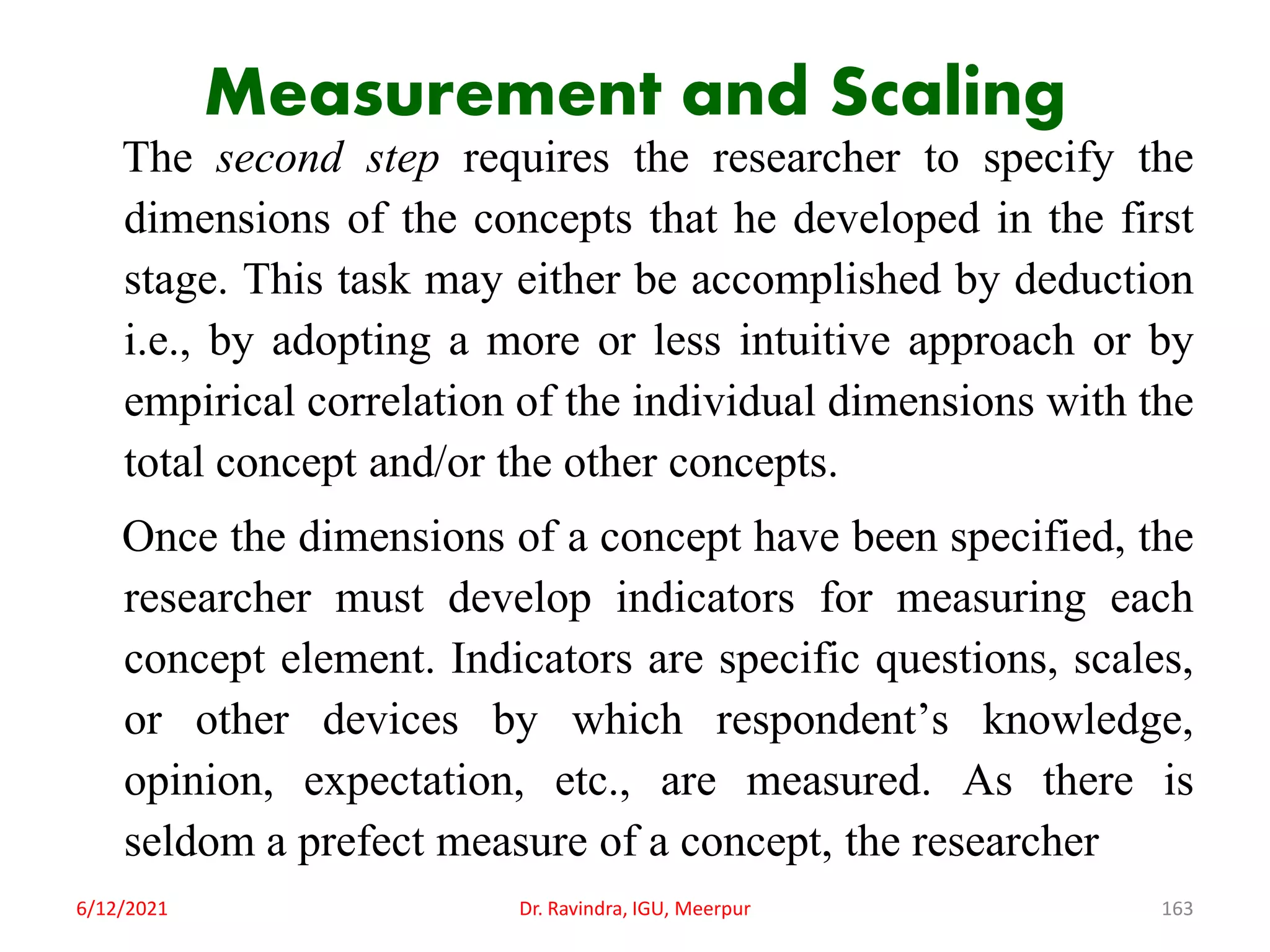 Measurement and Scaling
The second step requires the researcher to specify the
dimensions of the concepts that he developed in the first
stage. This task may either be accomplished by deduction
i.e., by adopting a more or less intuitive approach or by
empirical correlation of the individual dimensions with the
total concept and/or the other concepts.
Once the dimensions of a concept have been specified, the
researcher must develop indicators for measuring each
concept element. Indicators are specific questions, scales,
or other devices by which respondent’s knowledge,
opinion, expectation, etc., are measured. As there is
seldom a prefect measure of a concept, the researcher
6/12/2021 Dr. Ravindra, IGU, Meerpur 163
 