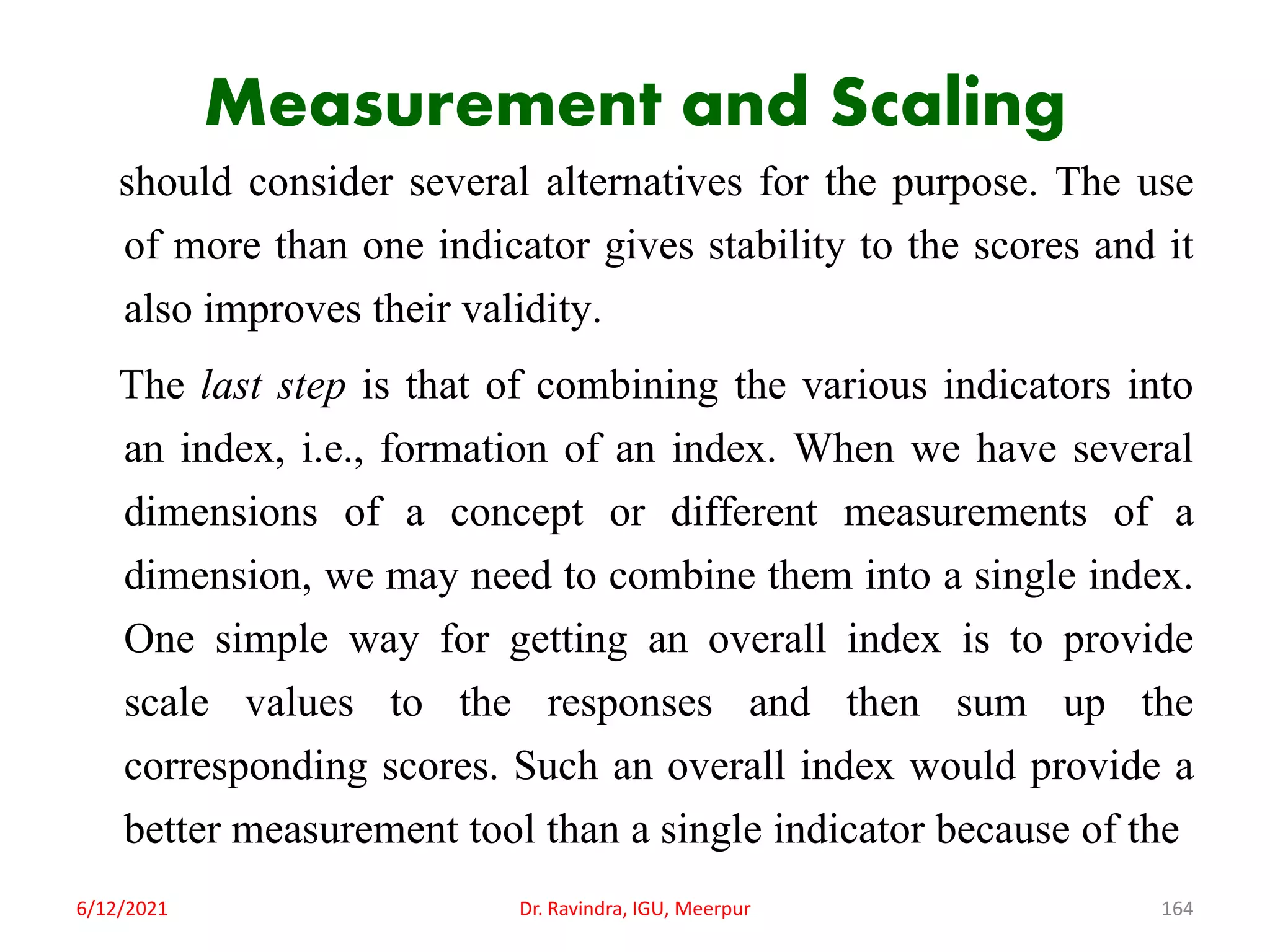 Measurement and Scaling
should consider several alternatives for the purpose. The use
of more than one indicator gives stability to the scores and it
also improves their validity.
The last step is that of combining the various indicators into
an index, i.e., formation of an index. When we have several
dimensions of a concept or different measurements of a
dimension, we may need to combine them into a single index.
One simple way for getting an overall index is to provide
scale values to the responses and then sum up the
corresponding scores. Such an overall index would provide a
better measurement tool than a single indicator because of the
6/12/2021 Dr. Ravindra, IGU, Meerpur 164
 